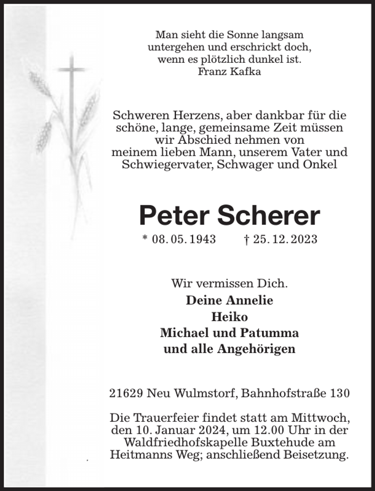 <p>Man sieht die Sonne langsam<br />untergehen und erschrickt doch,<br />wenn es plötzlich dunkel ist.<br />Franz Kafka<br />Schweren Herzens, aber dankbar für die schöne, lange, gemeinsame Zeit müssen wir Abschied nehmen von<br />meinem lieben Mann, unserem Vater und Schwiegervater, Schwager und Onkel<br />Peter Scherer<br />* 08. 05. 1943 † 25. 12. 2023<br />Wir vermissen Dich.<br />Deine Annelie<br />Heiko<br />Michael und Patumma<br />und alle Angehörigen<br />21629 Neu Wulmstorf, Bahnhofstraße 130</p><p>Die Trauerfeier findet statt am Mittwoch, den 10. Januar 2024, um 12.00 Uhr in der Waldfriedhofskapelle Buxtehude am<br />Heitmanns Weg; anschließend Beisetzung.</p>