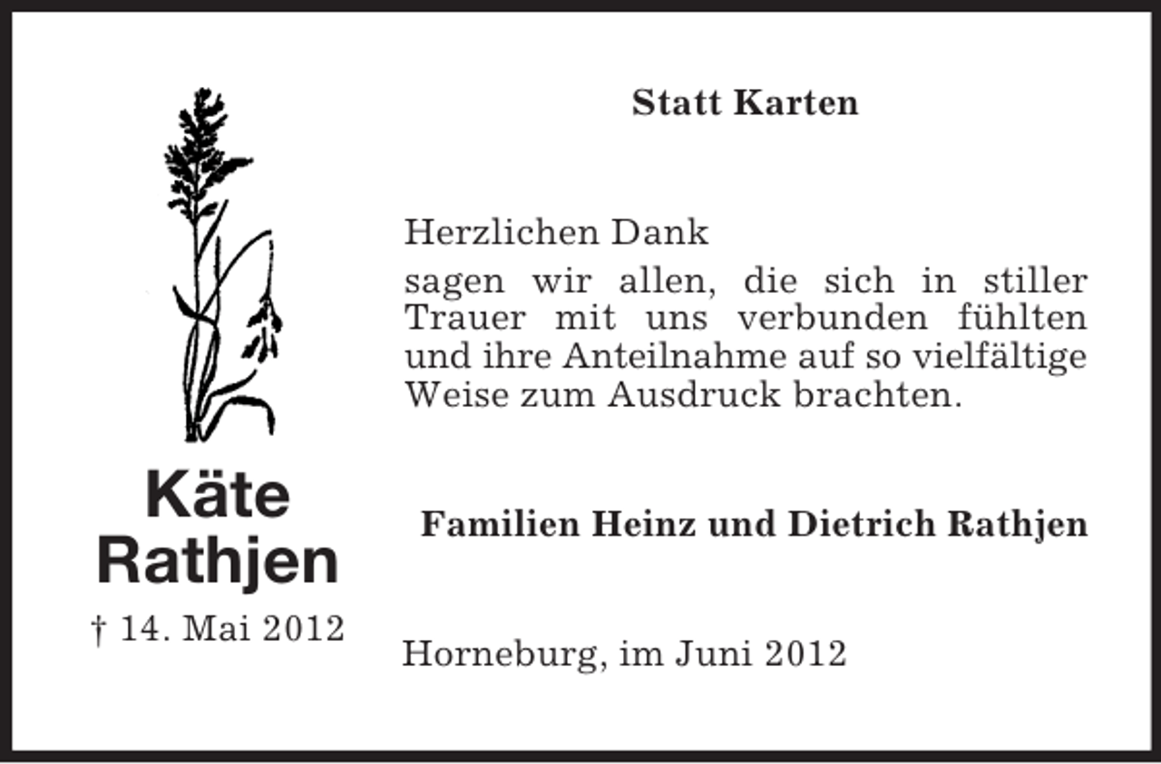 <p>Statt Karten<br />Herzlichen Dank<br />sagen wir allen, die sich in stiller<br />Trauer mit uns verbunden fühlten<br />und ihre Anteilnahme auf so vielfältige<br />Weise zum Ausdruck brachten.</p><p>Käte<br />Rathjen<br />† 14. Mai 2012</p><p>Familien Heinz und Dietrich Rathjen<br />Horneburg, im Juni 2012</p>