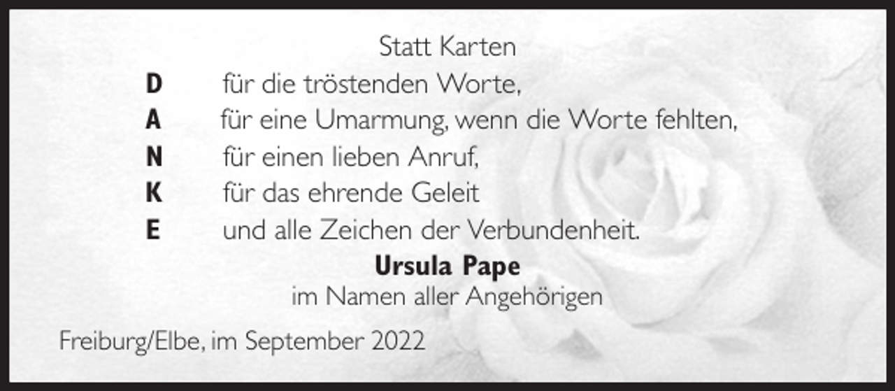 <p>Statt Karten<br />D für die tröstenden Worte,<br />A für eine Umarmung, wenn die Worte fehlten,<br />N für einen lieben Anruf,<br />K für das ehrende Geleit<br />E und alle Zeichen der Verbundenheit.<br />Ursula Pape<br />im Namen aller Angehörigen</p><p>Freiburg/Elbe, im September 2022</p>