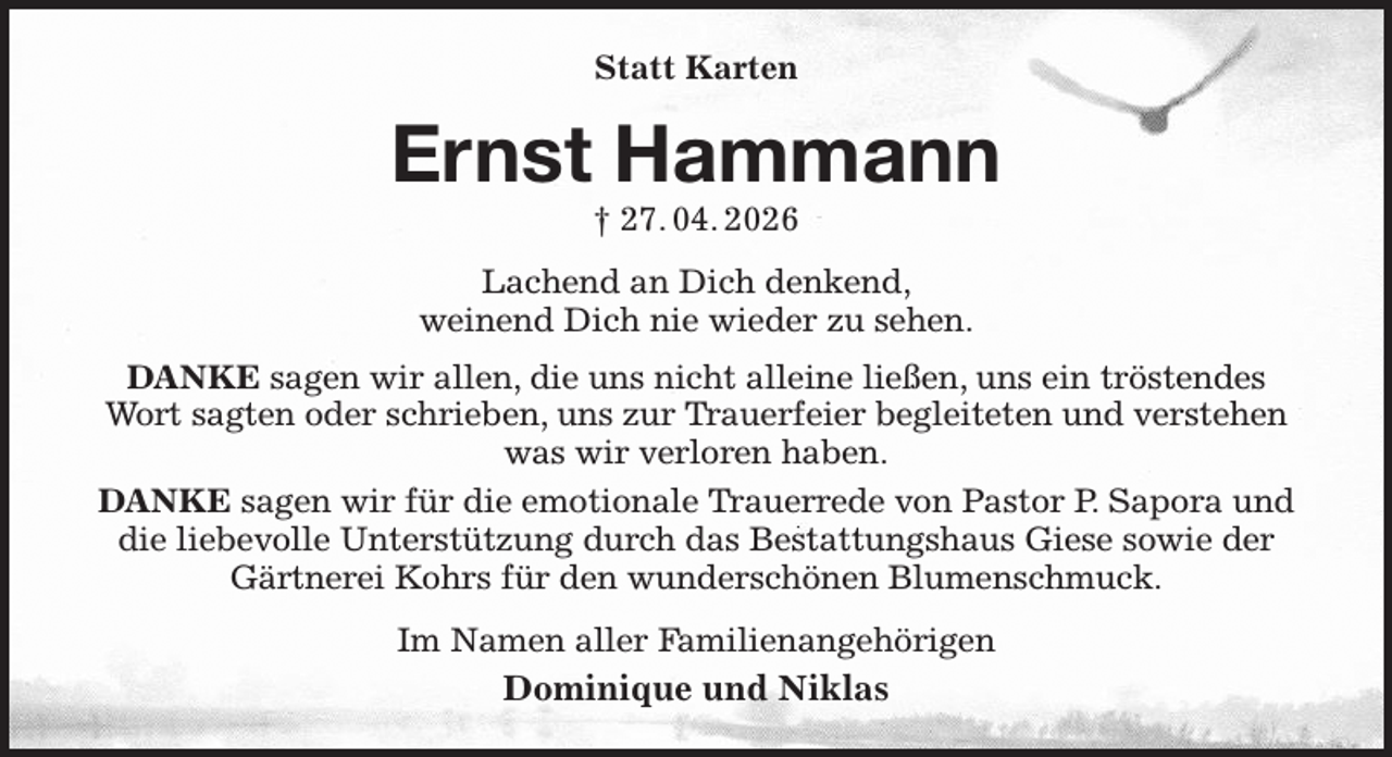 <p>Statt Karten<br />Ernst Hammann<br />† 27. 04. 2026<br />Lachend an Dich denkend,<br />weinend Dich nie wieder zu sehen.<br />DANKE sagen wir allen, die uns nicht alleine ließen, uns ein tröstendes Wort sagten oder schrieben, uns zur Trauerfeier begleiteten und verstehen was wir verloren haben.<br />DANKE sagen wir für die emotionale Trauerrede von Pastor P. Sapora und die liebevolle Unterstützung durch das Bestattungshaus Giese sowie der Gärtnerei Kohrs für den wunderschönen Blumenschmuck.<br />Im Namen aller Familienangehörigen<br />Dominique und Niklas</p>