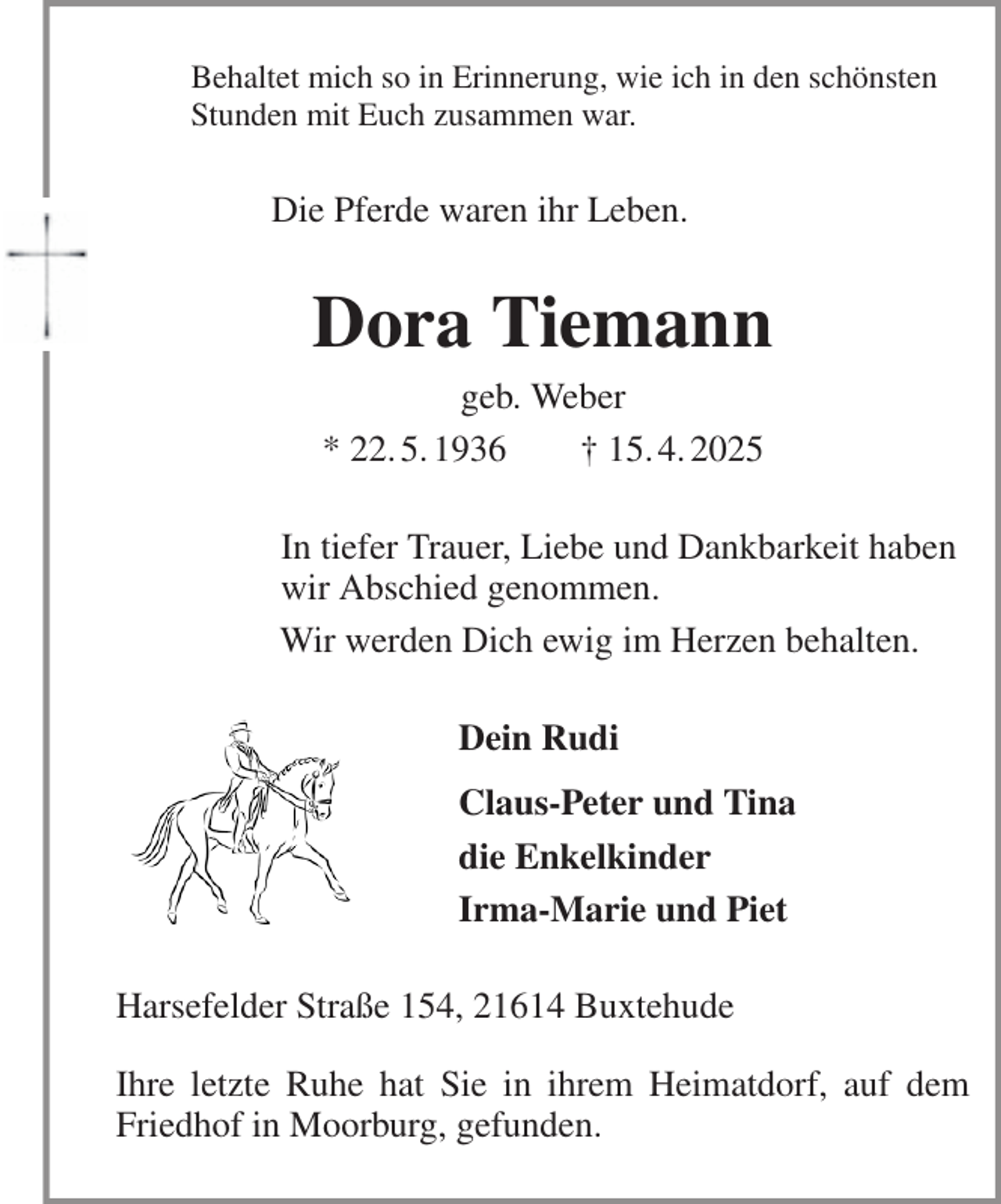 <p>Behaltet mich so in Erinnerung, wie ich in den schönsten<br />Stunden mit Euch zusammen war.<br />Die Pferde waren ihr Leben.<br />Dora Tiemann<br />geb. Weber<br />* 22. 5. 1936 † 15. 4. 2025<br />In tiefer Trauer, Liebe und Dankbarkeit haben<br />wir Abschied genommen.<br />Wir werden Dich ewig im Herzen behalten.<br />Dein Rudi<br />Claus-Peter und Tina<br />die Enkelkinder<br />Irma-Marie und Piet<br />Harsefelder Straße 154, 21614 Buxtehude<br />Ihre letzte Ruhe hat Sie in ihrem Heimatdorf, auf dem Friedhof in Moorburg, gefunden.</p>