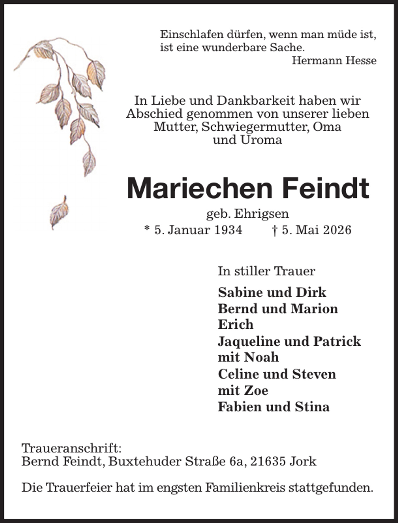 <p>Einschlafen dürfen, wenn man müde ist,<br />ist eine wunderbare Sache.<br />Hermann Hesse<br />In Liebe und Dankbarkeit haben wir<br />Abschied genommen von unserer lieben Mutter, Schwiegermutter, Oma<br />und Uroma<br />Mariechen Feindt<br />geb. Ehrigsen<br />* 5. Januar 1934 † 5. Mai 2026<br />In stiller Trauer<br />Sabine und Dirk<br />Bernd und Marion<br />Erich<br />Jaqueline und Patrick<br />mit Noah<br />Celine und Steven<br />mit Zoe<br />Fabien und Stina<br />Traueranschrift:<br />Bernd Feindt, Buxtehuder Straße 6a, 21635 Jork</p><p>Die Trauerfeier hat im engsten Familienkreis stattgefunden.</p>