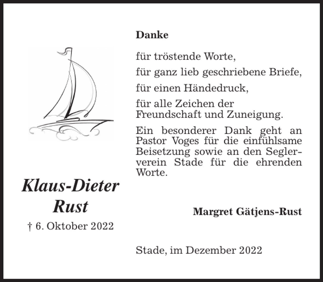 <p>Danke<br />für tröstende Worte,<br />für ganz lieb geschriebene Briefe,<br />für einen Händedruck,<br />für alle Zeichen der<br />Freundschaft und Zuneigung.<br />Ein besonderer Dank geht an Pastor Voges für die einfühlsame<br />Beisetzung sowie an den Seglerverein Stade für die ehrenden Worte.<br />Stade, im Dezember 2022<br />Margret Gätjens-Rust<br />Klaus-Dieter<br />Rust<br />† 6. Oktober 2022</p>
