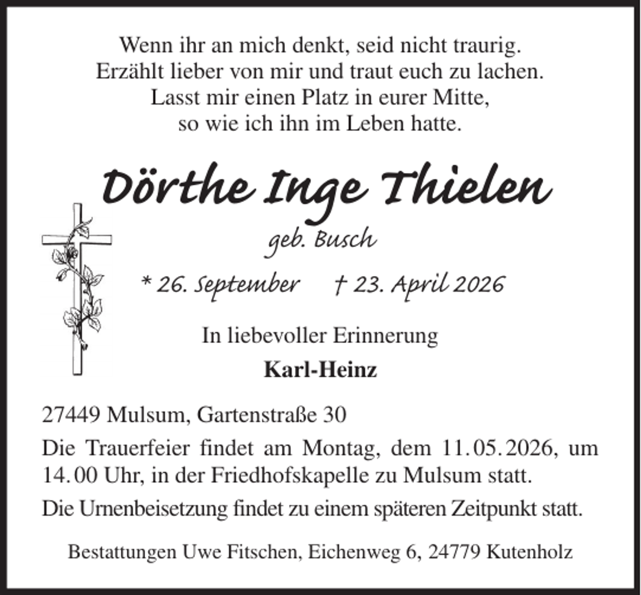 <p>Wenn ihr an mich denkt, seid nicht traurig.<br />Erzählt lieber von mir und traut euch zu lachen.<br />Lasst mir einen Platz in eurer Mitte,<br />so wie ich ihn im Leben hatte.<br />Dörthe Inge Thielen<br />geb. Busch<br />* 26. September † 23. April 2026<br />In liebevoller Erinnerung<br />Karl-Heinz<br />27449 Mulsum, Gartenstraße 30<br />Die Trauerfeier findet am Montag, dem 11. 05. 2026, um 14. 00 Uhr, in der Friedhofskapelle zu Mulsum statt.<br />Die Urnenbeisetzung findet zu einem späteren Zeitpunkt statt.<br />Bestattungen Uwe Fitschen, Eichenweg 6, 24779 Kutenholz</p>