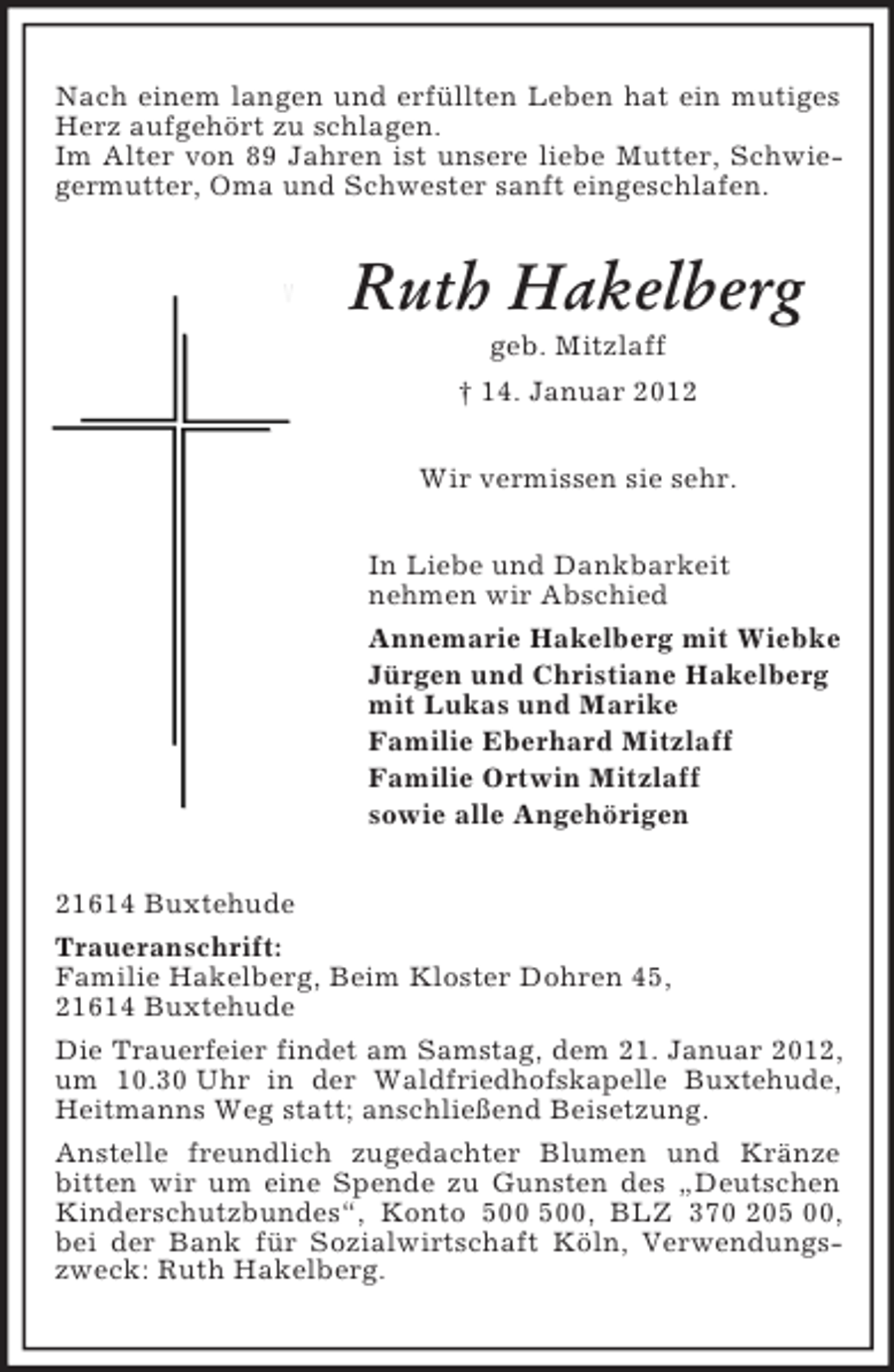 <p>Nach einem langen und erfüllten Leben hat ein mutiges Herz aufgehört zu schlagen.<br />Im Alter von 89 Jahren ist unsere liebe Mutter, Schwiegermutter, Oma und Schwester sanft eingeschlafen.<br />Ruth Hakelberg<br />geb. Mitzlaff<br />† 14. Januar 2012<br />Wir vermissen sie sehr.<br />In Liebe und Dankbarkeit<br />nehmen wir Abschied<br />Annemarie Hakelberg mit Wiebke<br />Jürgen und Christiane Hakelberg<br />mit Lukas und Marike<br />Familie Eberhard Mitzlaff<br />Familie Ortwin Mitzlaff<br />sowie alle Angehörigen<br />21614 Buxtehude<br />Traueranschrift:<br />Familie Hakelberg, Beim Kloster Dohren 45,<br />21614 Buxtehude<br />Die Trauerfeier findet am Samstag, dem 21. Januar 2012, um 10.30 Uhr in der Waldfriedhofskapelle Buxtehude, Heitmanns Weg statt; anschließend Beisetzung.<br />Anstelle freundlich zugedachter Blumen und Kränze bitten wir um eine Spende zu Gunsten des „Deutschen Kinderschutzbundes“, Konto 500 500, BLZ 370 205 00, bei der Bank für Sozialwirtschaft Köln, Verwendungszweck: Ruth Hakelberg.</p>