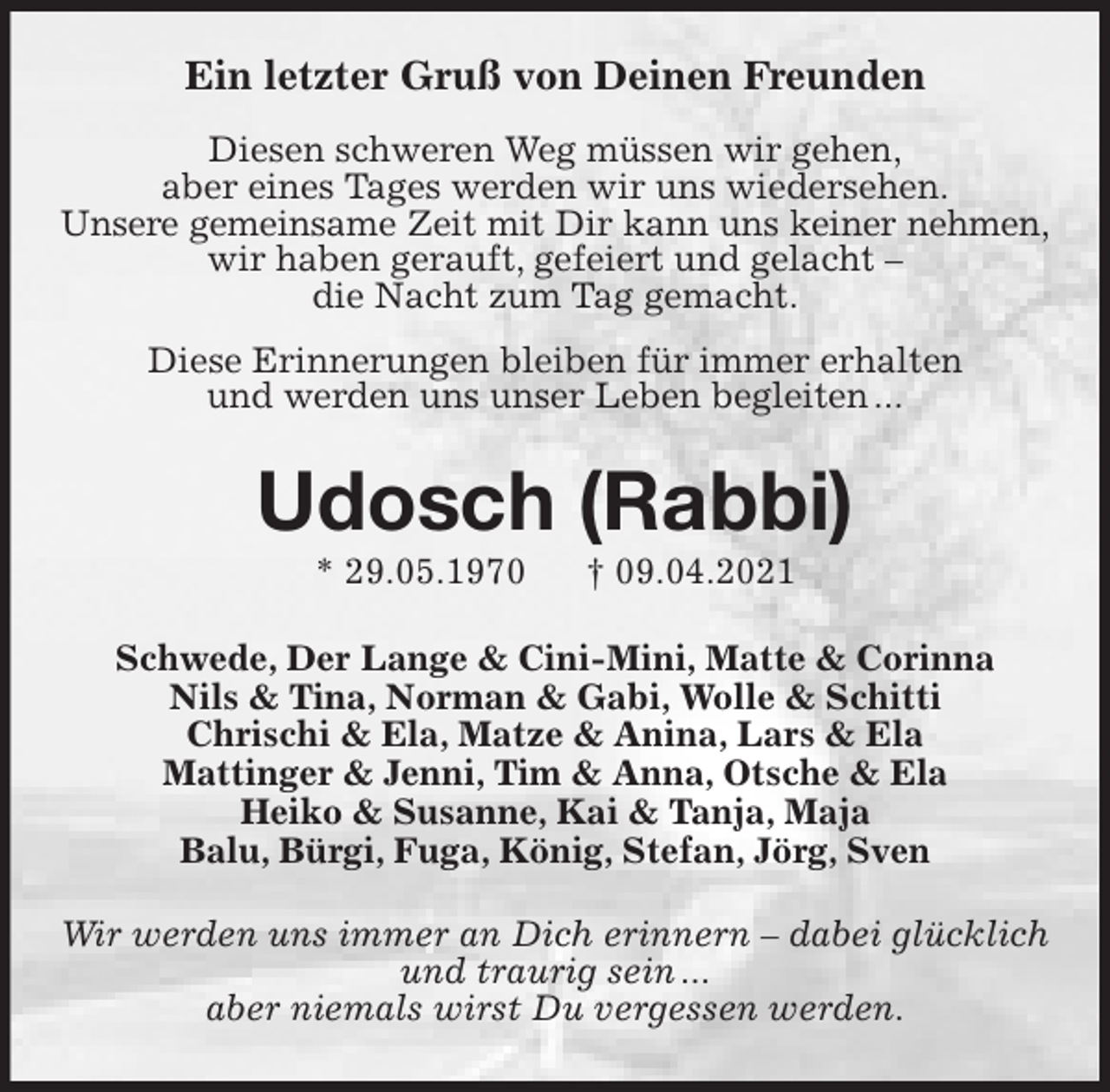 <p>Ein letzter Gruß von Deinen Freunden</p>
<p>Diesen schweren Weg müssen wir gehen,<br />aber eines Tages werden wir uns wiedersehen.<br />Unsere gemeinsame Zeit mit Dir kann uns keiner nehmen,<br />wir haben gerauft, gefeiert und gelacht -<br />die Nacht zum Tag gemacht.</p>
<p>Diese Erinnerungen bleiben für immer erhalten<br />und werden uns unser Leben begleiten ...<br />Udosch (Rabbi)<br />* 29.05.1970 † 09.04.2021<br />Schwede, Der Lange &amp; Cini-Mini, Matte &amp; Corinna<br />Nils &amp; Tina, Norman &amp; Gabi, Wolle &amp; Schitti<br />Chrischi &amp; Ela, Matze &amp; Anina, Lars &amp; Ela<br />Mattinger &amp; Jenni, Tim &amp; Anna, Otsche &amp; Ela<br />Heiko &amp; Susanne, Kai &amp; Tanja, Maja<br />Balu, Bürgi, Fuga, König, Stefan, Jörg, Sven<br />Wir werden uns immer an Dich erinnern - dabei glücklich<br />und traurig sein ...<br />aber niemals wirst Du vergessen werden.</p>