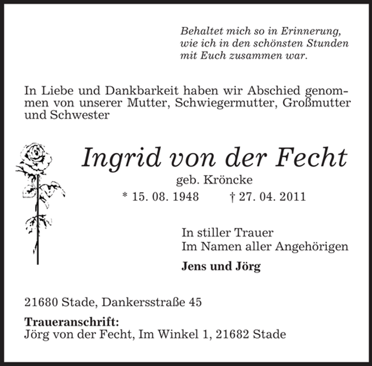 <p>Behaltet mich so in Erinnerung,<br />wie ich in den schönsten Stunden<br />mit Euch zusammen war.<br />In Liebe und Dankbarkeit haben wir Abschied genommen von unserer Mutter, Schwiegermutter, Großmutter und Schwester<br />Ingrid von der Fecht<br />geb. Kröncke<br />* 15. 08. 1948 † 27. 04. 2011<br />In stiller Trauer<br />Im Namen aller Angehörigen<br />Jens und Jörg<br />21680 Stade, Dankersstraße 45<br />Traueranschrift:<br />Jörg von der Fecht, Im Winkel 1, 21682 Stade</p>