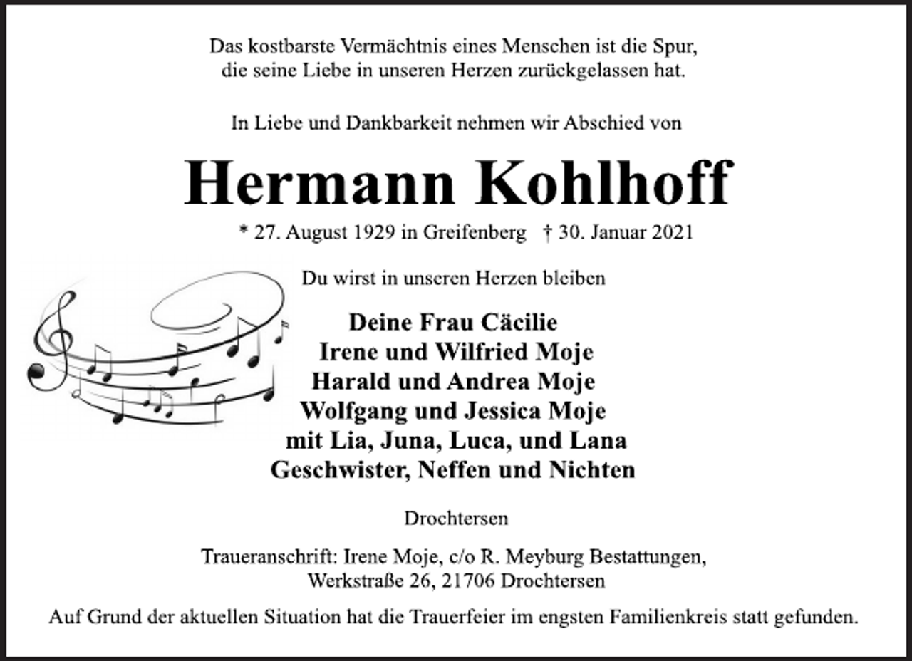 <p>Das kostbarste Vermächtnis eines Menschen ist die Spur,<br />die seine Liebe in unseren Herzen zurückgelassen hat.<br />In Liebe und Dankbarkeit nehmen wir Abschied von<br />Hermann Kohlhoff<br />* 27. August 1929 in Greifenberg † 30. Januar 2021<br />Du wirst in unseren Herzen bleiben<br />Deine Frau Cäcilie<br />Irene und Wilfried Moje<br />Harald und Andrea Moje<br />Wolfgang und Jessica Moje<br />mit Lia, Juna, Luca, und Lana<br />Geschwister, Neffen und Nichten<br />Drochtersen<br />Traueranschrift: Irene Moje, c/o R. Meyburg Bestattungen,<br />Werkstraße 26, 21706 Drochtersen<br />Auf Grund der aktuellen Situation hat die Trauerfeier im engsten Familienkreis statt gefunden.</p>