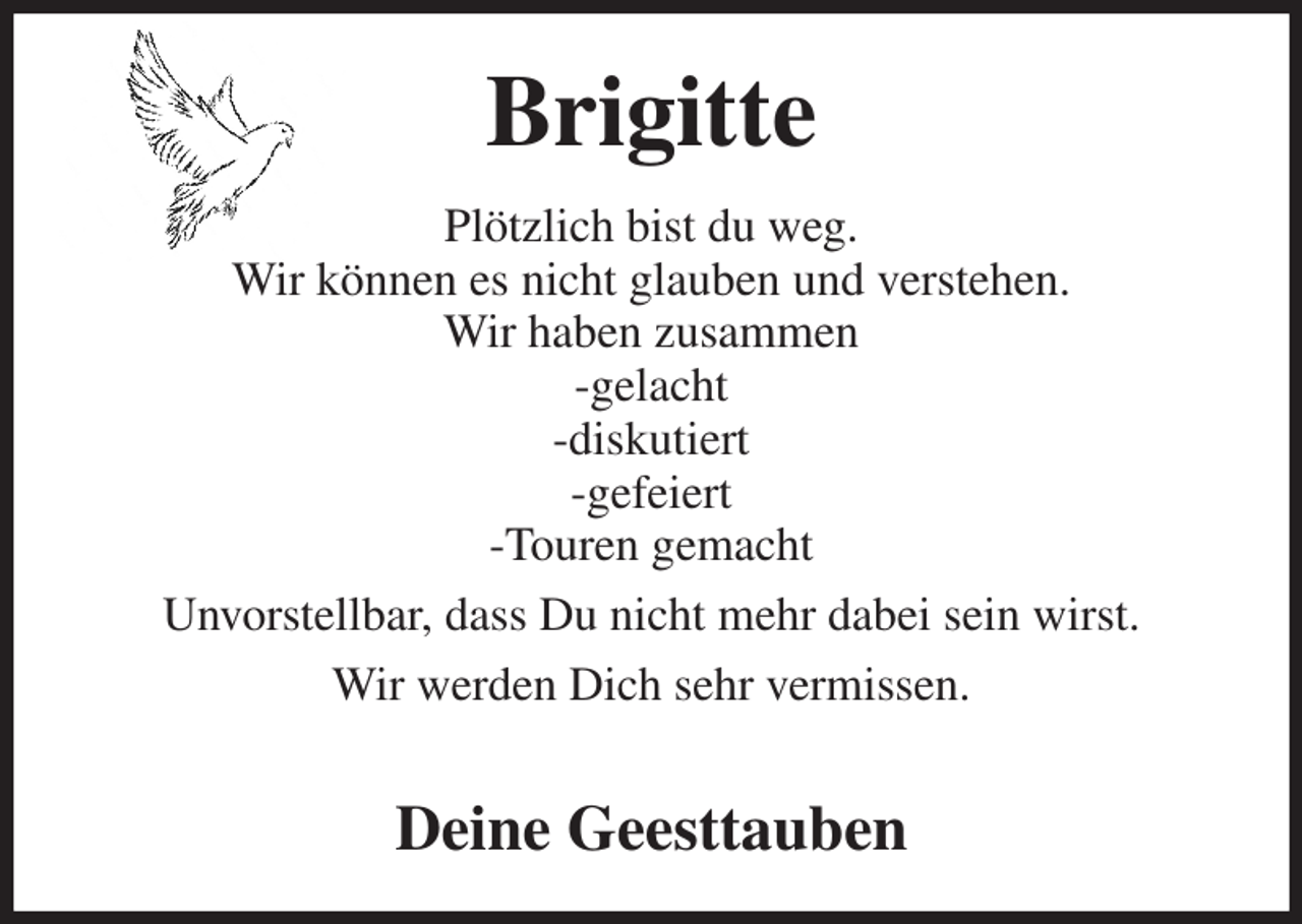 <p>Brigitte<br />Plötzlich bist du weg.<br />Wir können es nicht glauben und verstehen.<br />Wir haben zusammen<br />-gelacht<br />-diskutiert<br />-gefeiert<br />-Touren gemacht<br />Unvorstellbar, dass Du nicht mehr dabei sein wirst.<br />Wir werden Dich sehr vermissen.</p><p>Deine Geesttauben</p>