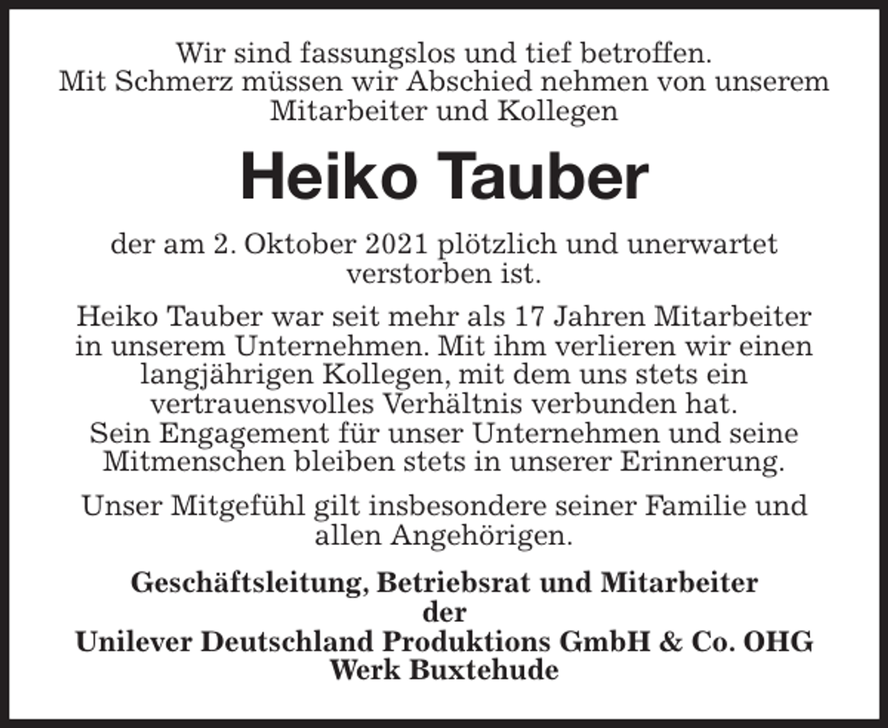 <p>Wir sind fassungslos und tief betroffen.<br />Mit Schmerz müssen wir Abschied nehmen von unserem Mitarbeiter und Kollegen<br />Heiko Tauber<br />der am 2. Oktober 2021 plötzlich und unerwartet<br />verstorben ist.<br />Heiko Tauber war seit mehr als 17 Jahren Mitarbeiter<br />in unserem Unternehmen. Mit ihm verlieren wir einen langjährigen Kollegen, mit dem uns stets ein<br />vertrauensvolles Verhältnis verbunden hat.<br />Sein Engagement für unser Unternehmen und seine Mitmenschen bleiben stets in unserer Erinnerung.<br />Unser Mitgefühl gilt insbesondere seiner Familie und allen Angehörigen.<br />Geschäftsleitung, Betriebsrat und Mitarbeiter<br />der<br />Unilever Deutschland Produktions GmbH &amp; Co. OHG<br />Werk Buxtehude</p>