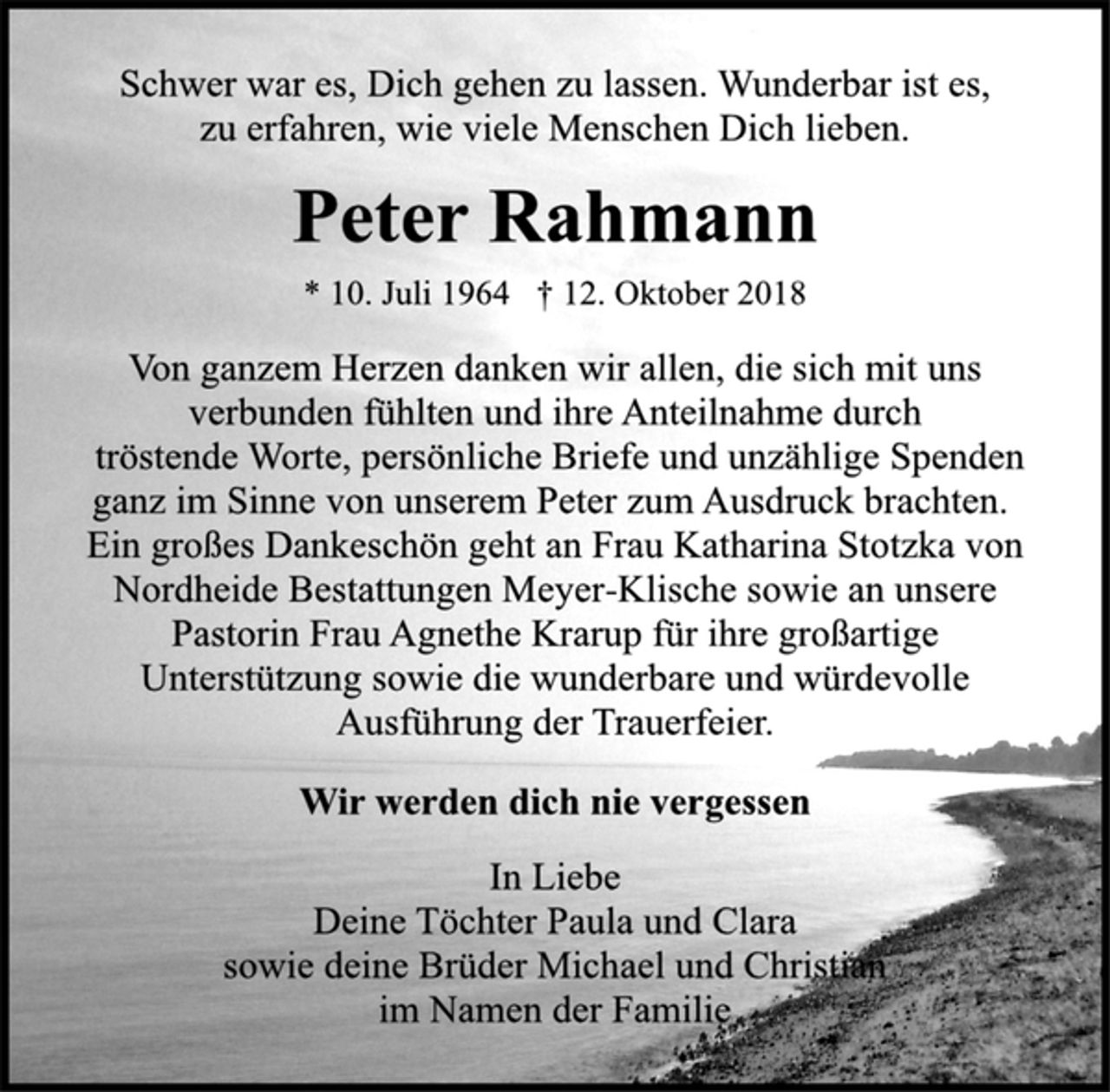 <p>Schwer war es, Dich gehen zu lassen. Wunderbar ist es,<br />zu erfahren, wie viele Menschen Dich lieben.<br />Peter Rahmann<br />* 10. Juli 1964 † 12. Oktober 2018<br />Von ganzem Herzen danken wir allen, die sich mit uns<br />verbunden fühlten und ihre Anteilnahme durch<br />tröstende Worte, persönliche Briefe und unzählige Spenden<br />ganz im Sinne von unserem Peter zum Ausdruck brachten.<br />Ein großes Dankeschön geht an Frau Katharina Stotzka von<br />Nordheide Bestattungen Meyer-Klische sowie an unsere<br />Pastorin Frau Agnethe Krarup für ihre großartige<br />Unterstützung sowie die wunderbare und würdevolle<br />Ausführung der Trauerfeier.<br />Wir werden dich nie vergessen<br />In Liebe<br />Deine Töchter Paula und Clara<br />sowie deine Brüder Michael und Christian<br />im Namen der Familie</p>