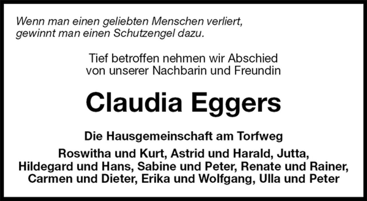 <p>Wenn man einen geliebten Menschen verliert,<br />gewinnt man einen Schutzengel dazu.<br />Tief betroffen nehmen wir Abschied<br />von unserer Nachbarin und Freundin<br />Claudia Eggers<br />Die Hausgemeinschaft am Torfweg<br />Roswitha und Kurt, Astrid und Harald, Jutta,<br />Hildegard und Hans, Sabine und Peter, Renate und Rainer, Carmen und Dieter, Erika und Wolfgang, Ulla und Peter</p>