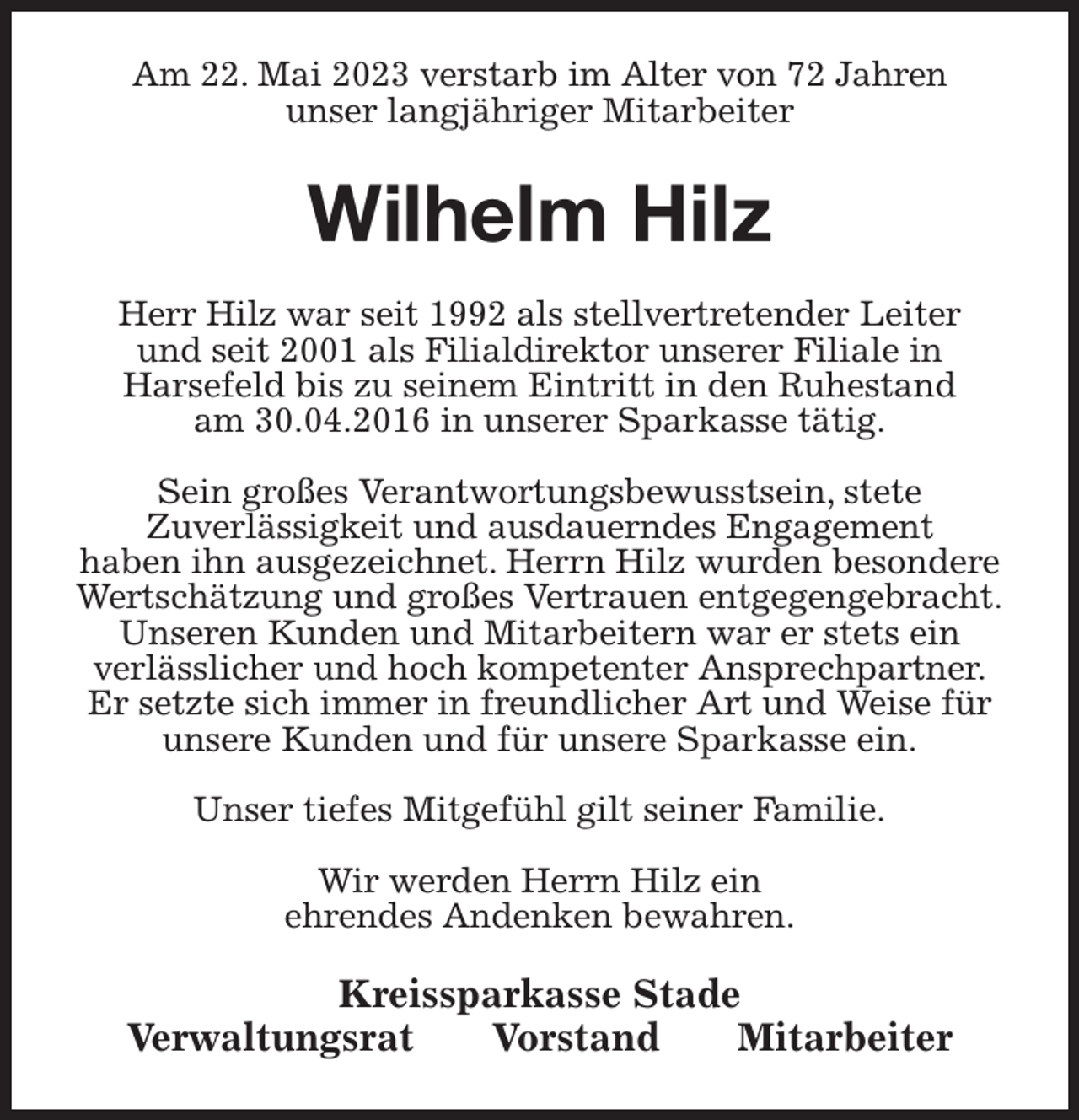 <p>Am 22. Mai 2023 verstarb im Alter von 72 Jahren<br />unser langjähriger Mitarbeiter<br />Wilhelm Hilz<br />Kreissparkasse Stade<br />Verwaltungsrat Vorstand Mitarbeiter<br />Herr Hilz war seit 1992 als stellvertretender Leiter<br />und seit 2001 als Filialdirektor unserer Filiale in<br />Harsefeld bis zu seinem Eintritt in den Ruhestand<br />am 30.04.2016 in unserer Sparkasse tätig.</p><p>Sein großes Verantwortungsbewusstsein, stete<br />Zuverlässigkeit und ausdauerndes Engagement<br />haben ihn ausgezeichnet. Herrn Hilz wurden besondere Wertschätzung und großes Vertrauen entgegengebracht.<br />Unseren Kunden und Mitarbeitern war er stets ein<br />verlässlicher und hoch kompetenter Ansprechpartner.<br />Er setzte sich immer in freundlicher Art und Weise für unsere Kunden und für unsere Sparkasse ein.</p><p>Unser tiefes Mitgefühl gilt seiner Familie.</p><p>Wir werden Herrn Hilz ein<br />ehrendes Andenken bewahren.</p>