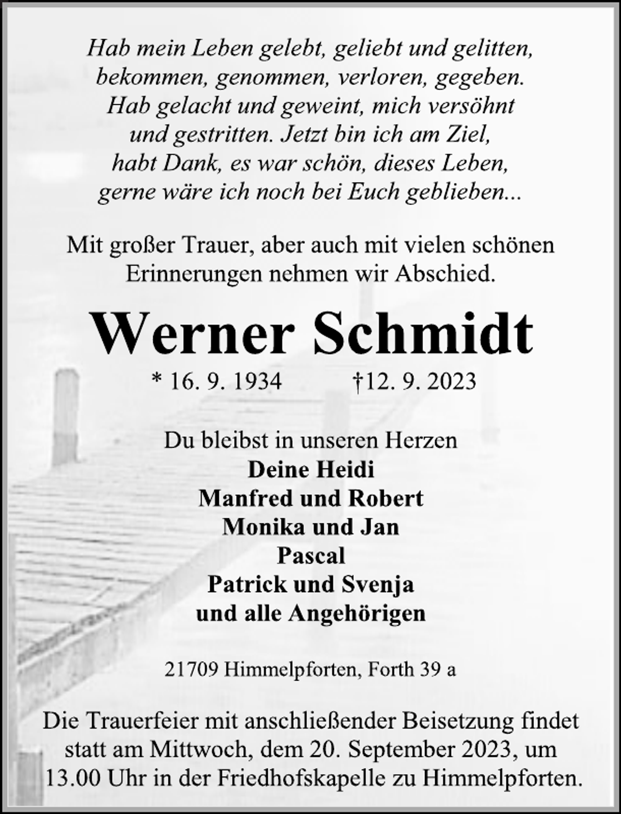 <p>Hab mein Leben gelebt, geliebt und gelitten, bekommen, genommen, verloren, gegeben.<br />Hab gelacht und geweint, mich versöhnt und gestritten. Jetzt bin ich am Ziel, habt Dank, es war schön, dieses Leben, gerne wäre ich noch bei Euch geblieben.<br />Mit großer Trauer, aber auch mit vielen schönen Erinnerungen nehmen wir Abschied.<br />Werner Schmidt<br />* 16.9. 1934 +12.9.2023<br />Du bleibst in unseren Herzen<br />Deine Heidi<br />Manfred und Robert<br />Monika und Jan<br />Pascal<br />Patrick und Svenja und alle Angehörigen<br />21709 Himmelpforten, Forth 39 a<br />Die Trauerfeier mit anschließender Beisetzung findet statt am Mittwoch, der 20. September 2023, um<br />13.00 Uhr in der Friedhofskapelle zu Himmelpforten.</p>