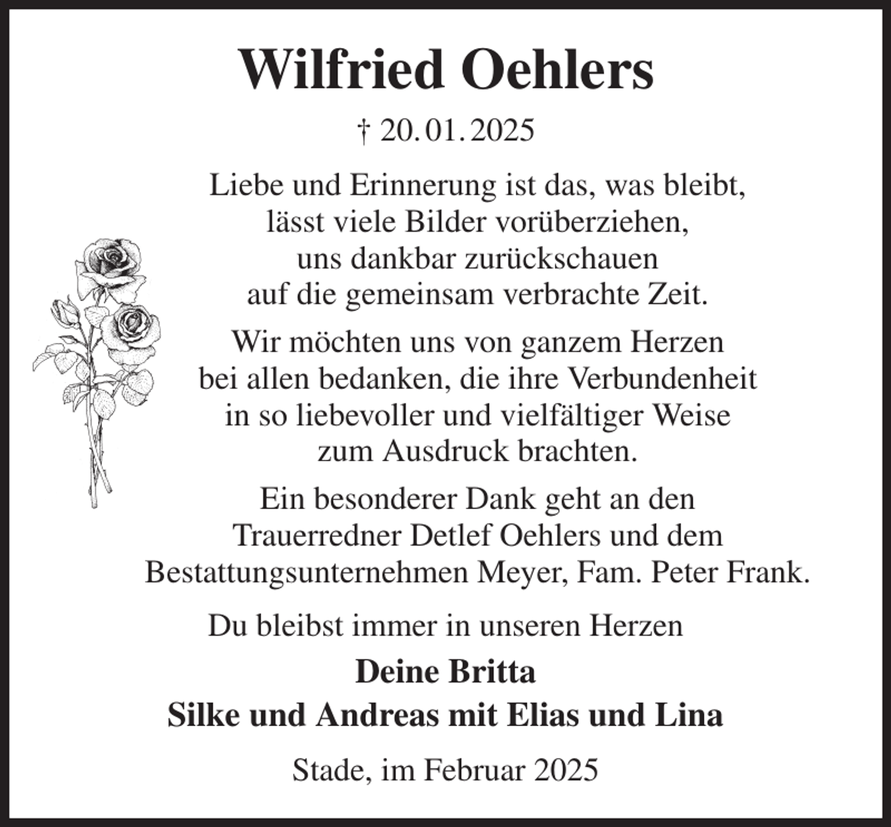 <p>Wilfried Oehlers<br />† 20. 01. 2025<br />Liebe und Erinnerung ist das, was bleibt,<br />lässt viele Bilder vorüberziehen,<br />uns dankbar zurückschauen<br />auf die gemeinsam verbrachte Zeit.<br />Wir möchten uns von ganzem Herzen<br />bei allen bedanken, die ihre Verbundenheit<br />in so liebevoller und vielfältiger Weise<br />zum Ausdruck brachten.<br />Ein besonderer Dank geht an den<br />Trauerredner Detlef Oehlers und dem<br />Bestattungsunternehmen Meyer, Fam. Peter Frank.<br />Du bleibst immer in unseren Herzen<br />Deine Britta<br />Silke und Andreas mit Elias und Lina<br />Stade, im Februar 2025</p>