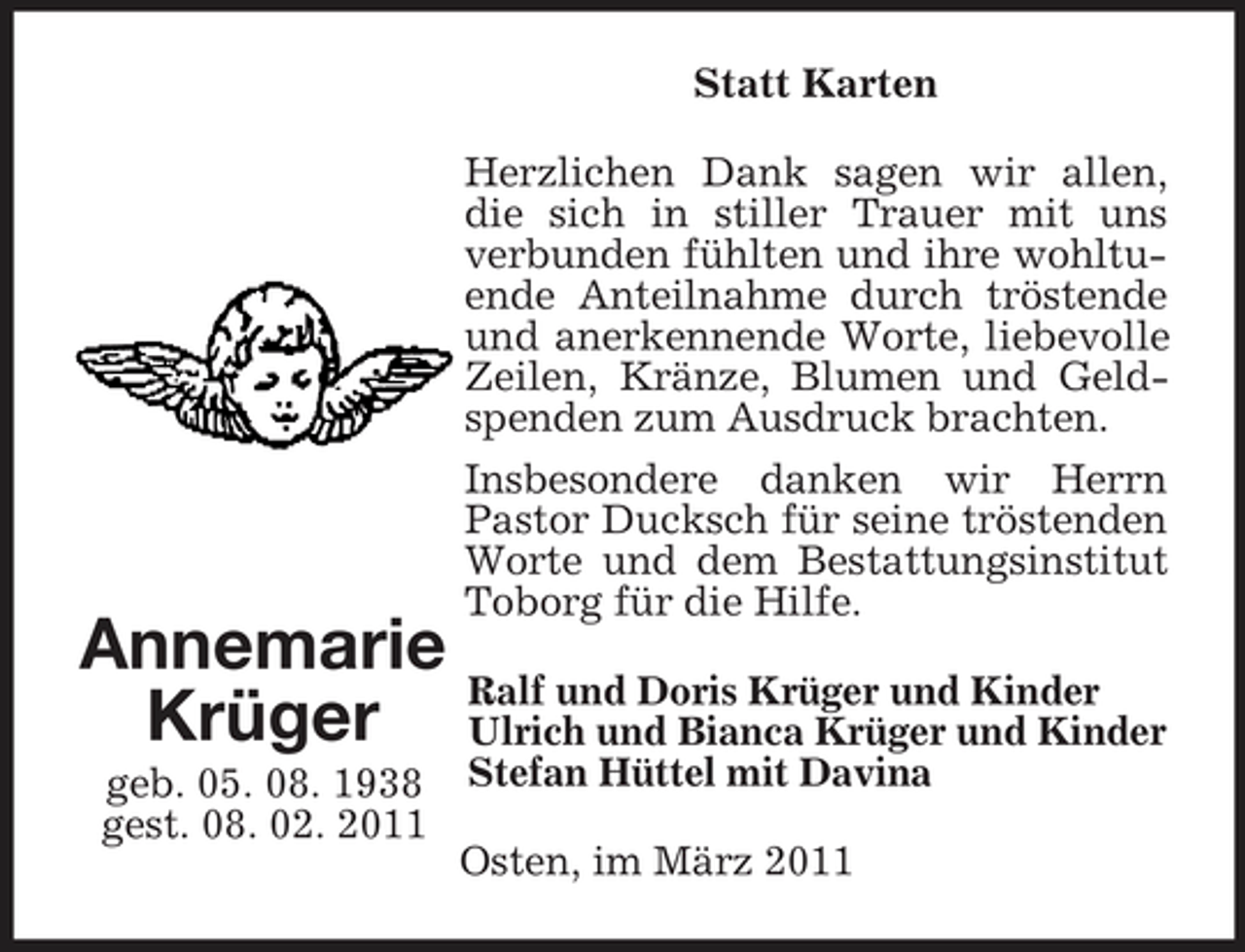 <p>Statt Karten Herzlichen Dank sagen wir allen, die sich in stiller Trauer mit uns verbunden fühlten und ihre wohltuende Anteilnahme durch tröstende und anerkennende Worte, liebevolle Zeilen, Kränze, Blumen und Geldspenden zum Ausdruck brachten. Insbesondere danken wir Herrn Pastor Ducksch für seine tröstenden Worte und dem Bestattungsinstitut Toborg für die Hilfe.</p><p>Annemarie Ralf und Doris Krüger und Kinder Krüger Ulrich und Bianca Krüger und Kinder<br />geb. 05. 08. 1938 Stefan Hüttel mit Davina gest. 08. 02. 2011 Osten, im März 2011</p>