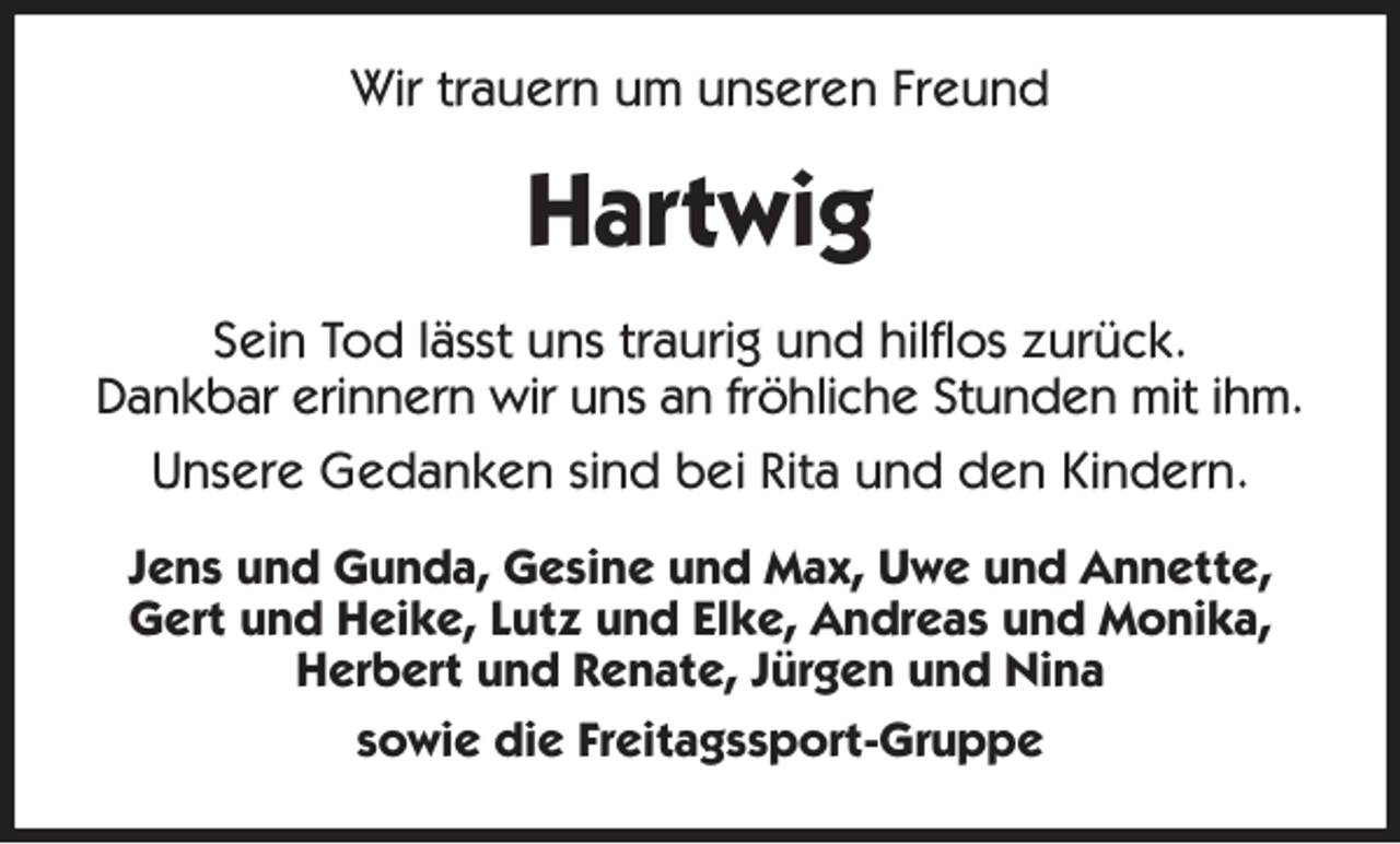 <p>Wir trauern um unseren Freund<br />Hartwig<br />Sein Tod lässt uns traurig und hilflos zurück.<br />Dankbar erinnern wir uns an fröhliche Stunden mit ihm.<br />Unsere Gedanken sind bei Rita und den Kindern.<br />Jens und Gunda, Gesine und Max, Uwe und Annette,<br />Gert und Heike, Lutz und Elke, Andreas und Monika,<br />Herbert und Renate, Jürgen und Nina<br />sowie die Freitagssport-Gruppe</p>