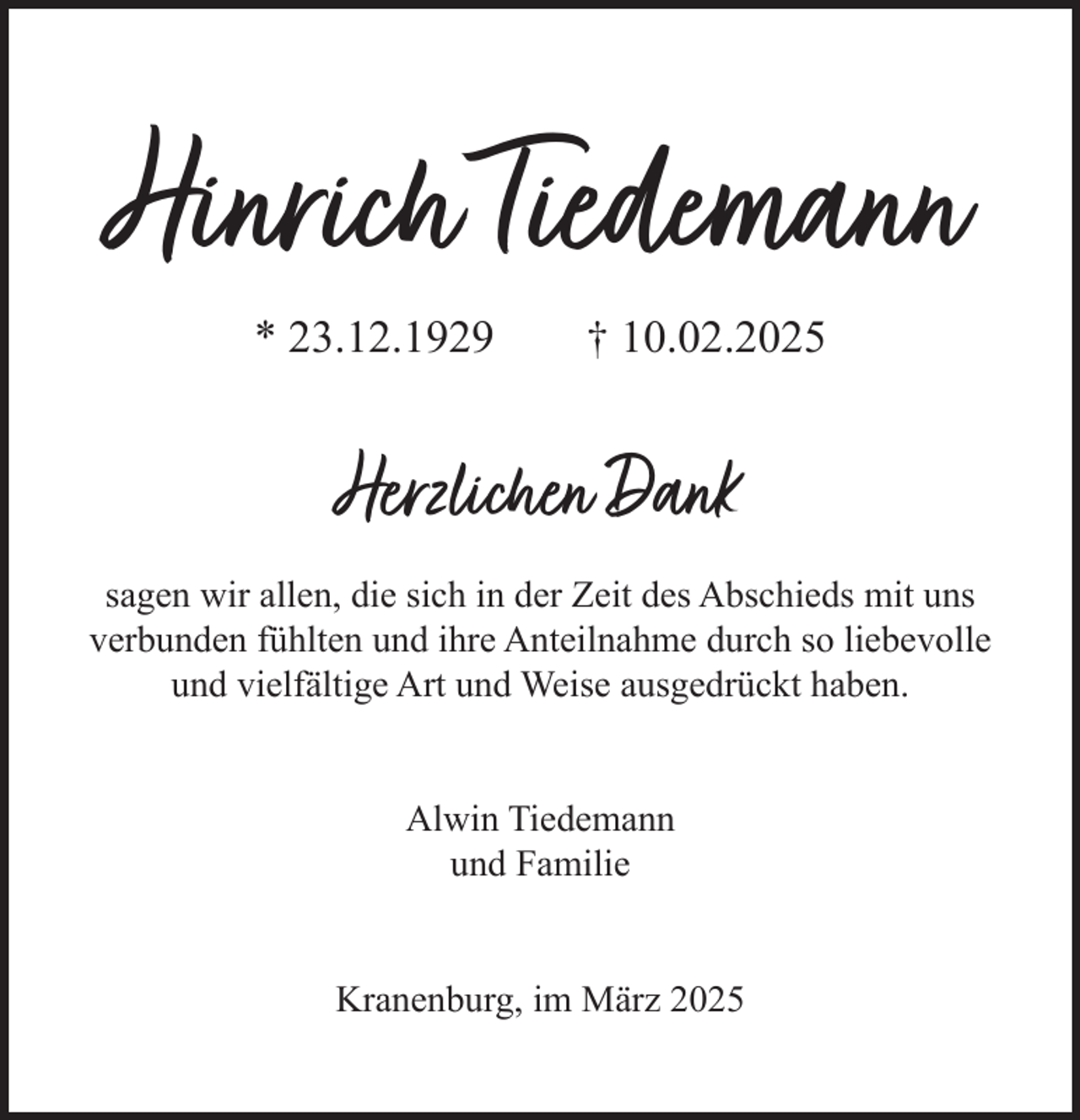 <p>Hinrich Tiedemann<br />* 23.12.1929 + 10.02.2025<br />Herzlichen Dank<br />sagen wir allen, die sich in der Zeit des Abschieds mit uns verbunden fühlten und ihre Anteilnahme durch so liebevolle und vielfältige Art und Weise ausgedrückt haben.<br />Alwin Tiedemann<br />und Familie<br />Kranenburg, im März 2025</p>
