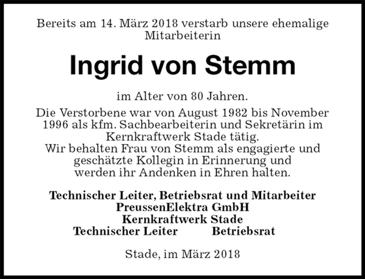 <p>Bereits am 14. März 2018 verstarb unsere ehemalige Mitarbeiterin<br />Ingrid von Stemm<br />im Alter von 80 Jahren.<br />Die Verstorbene war von August 1982 bis November<br />1996 als kfm. Sachbearbeiterin und Sekretärin im<br />Kernkraftwerk Stade tätig.<br />Wir behalten Frau von Stemm als engagierte und<br />geschätzte Kollegin in Erinnerung und<br />werden ihr Andenken in Ehren halten.<br />Technischer Leiter, Betriebsrat und Mitarbeiter<br />PreussenElektra GmbH<br />Kernkraftwerk Stade<br />Technischer Leiter Betriebsrat<br />Stade, im März 2018</p>