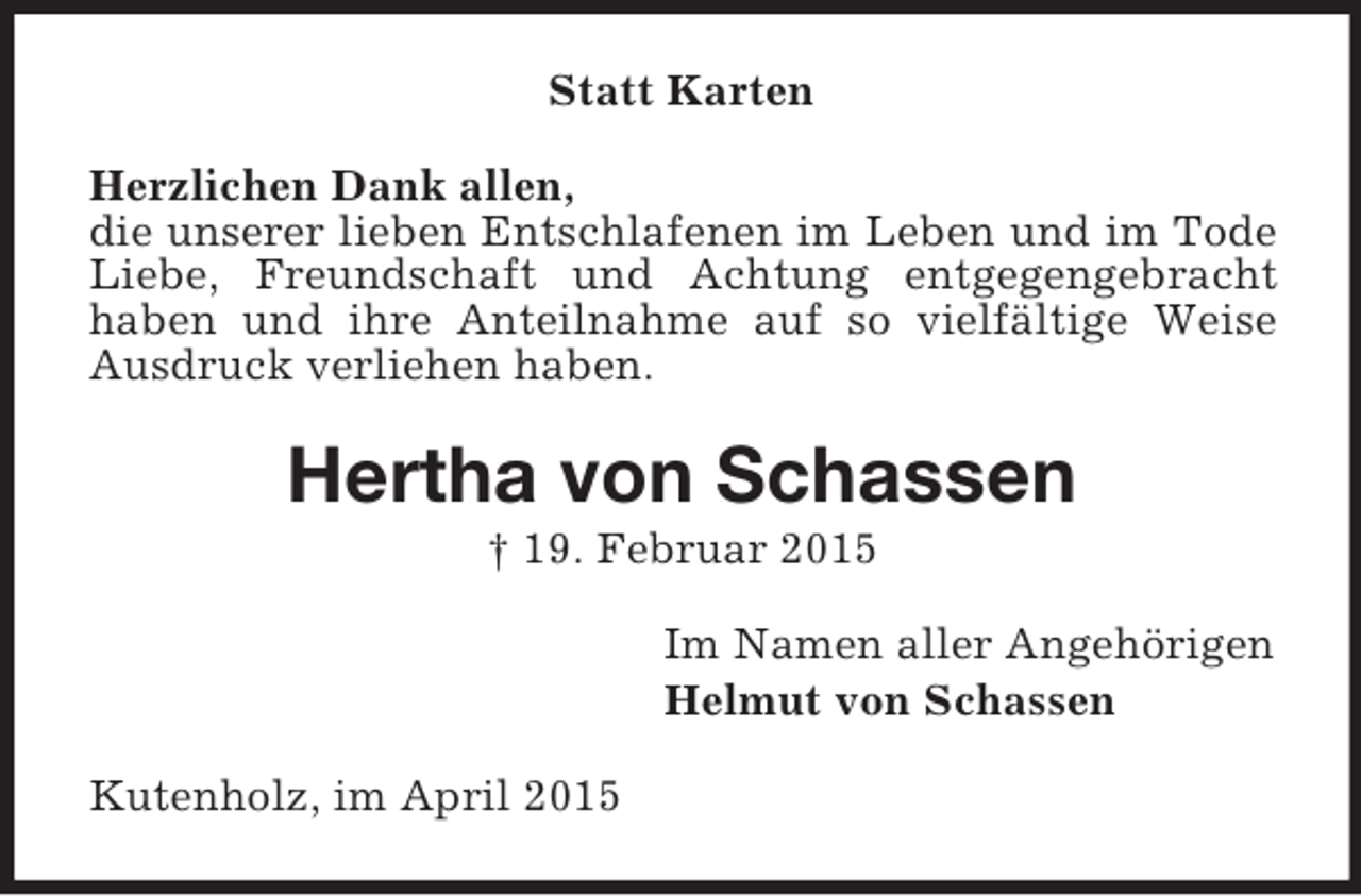 <p>Statt Karten<br />Herzlichen Dank allen,<br />die unserer lieben Entschlafenen im Leben und im Tode Liebe, Freundschaft und Achtung entgegengebracht<br />haben und ihre Anteilnahme auf so vielfältige Weise Ausdruck verliehen haben.<br />Hertha von Schassen<br />† 19. Februar 2015<br />Im Namen aller Angehörigen<br />Helmut von Schassen<br />Kutenholz, im April 2015</p>