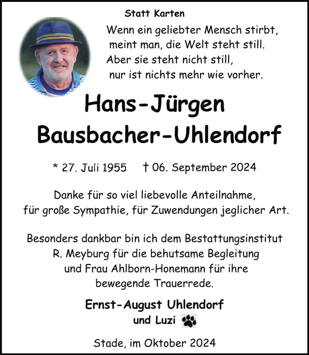 <p>Statt Karten</p><p>Wenn ein geliebter Mensch stirbt,<br />meint man, die Welt steht still.<br />Aber sie steht nicht still,<br />nur ist nichts mehr wie vorher.</p><p>Hans-Jürgen<br />Bausbacher-Uhlendorf<br />* 27. Juli 1955</p><p>† 06. September 2024</p><p>Danke für so viell liebevolle Anteilnahme,<br />für große Sympathie, f<br />für Zuwendungen jeglicher Art.<br />Besonders dankbar bin ich dem Bestattungsinstitut<br />R. Meyburg für die behutsame Begleitung<br />und Frau Ahlborn-Honemann für ihre<br />bewegende Trauerrede.</p><p>Ernst-August Uhlendorf<br />und Luzi<br />Stade, im Oktober 2024</p>