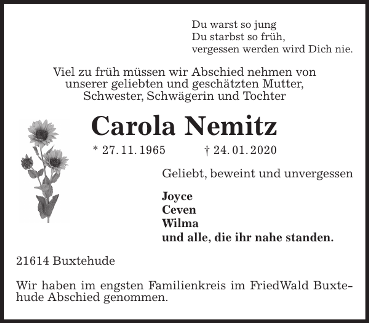 <p>Du warst so jung<br />Du starbst so früh,<br />vergessen werden wird Dich nie.<br />Viel zu früh müssen wir Abschied nehmen von<br />unserer geliebten und geschätzten Mutter,<br />Schwester, Schwägerin und Tochter<br />Carola Nemitz<br />* 27. 11. 1965 † 24. 01. 2020<br />Geliebt, beweint und unvergessen<br />Joyce<br />Ceven<br />Wilma<br />und alle, die ihr nahe standen.<br />21614 Buxtehude</p>
<p>Wir haben im engsten Familienkreis im FriedWald Buxtehude Abschied genommen.</p>