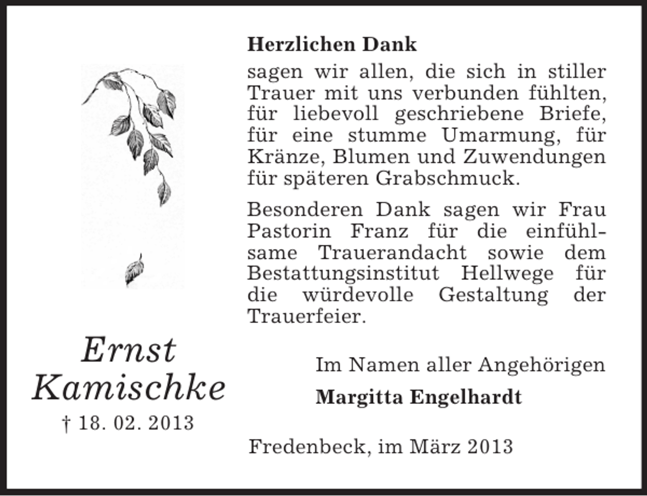 <p>Herzlichen Dank<br />sagen wir allen, die sich in stiller<br />Trauer mit uns verbunden fühlten,<br />für liebevoll geschriebene Briefe,<br />für eine stumme Umarmung, für<br />Kränze, Blumen und Zuwendungen<br />für späteren Grabschmuck.<br />Besonderen Dank sagen wir Frau<br />Pastorin Franz für die einfühlsame Trauerandacht sowie dem<br />Bestattungsinstitut Hellwege für<br />die würdevolle Gestaltung der<br />Trauerfeier.</p><p>Ernst<br />Kamischke</p><p>Im Namen aller Angehörigen<br />Margitta Engelhardt</p><p>† 18. 02. 2013<br />Fredenbeck, im März 2013</p>