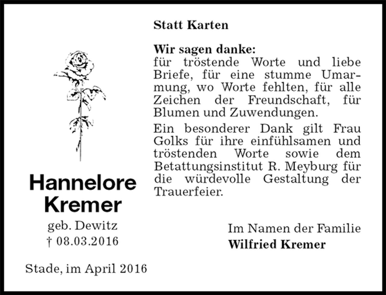 <p>Statt Karten<br />Wir sagen danke:<br />für tröstende Worte und liebe Briefe, für eine stumme Umarmung, wo Worte fehlten, für alle Zeichen der Freundschaft, für<br />Blumen und Zuwendungen.<br />Ein besonderer Dank gilt Frau Golks für ihre einfühlsamen und tröstenden Worte sowie dem<br />Betattungsinstitut R. Meyburg für die würdevolle Gestaltung der Trauerfeier.</p>
<p>Im Namen der Familie<br />Wilfried Kremer<br />Stade, im April 2016<br />Hannelore<br />Kremer<br />geb. Dewitz<br />† 08.03.2016</p>
