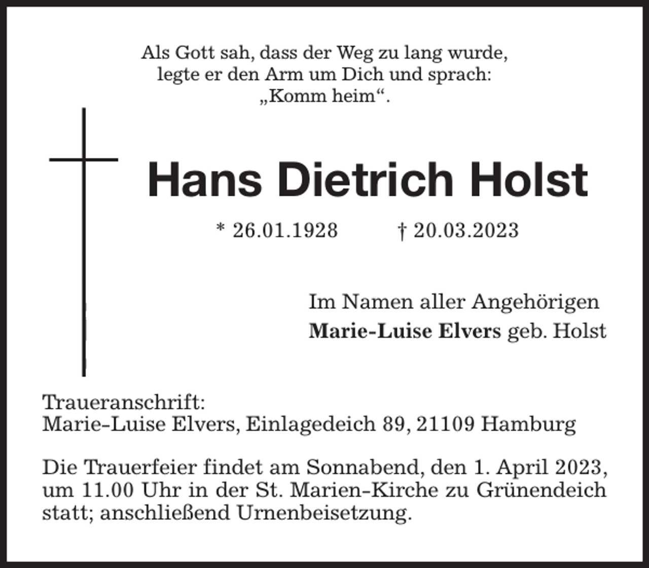 <p>Als Gott sah, dass der Weg zu lang wurde,<br />legte er den Arm um Dich und sprach:<br />„Komm heim“.<br />Hans Dietrich Holst<br />* 26.01.1928 † 20.03.2023<br />Im Namen aller Angehörigen<br />Marie-Luise Elvers geb. Holst<br />Traueranschrift:<br />Marie-Luise Elvers, Einlagedeich 89, 21109 Hamburg</p><p>Die Trauerfeier findet am Sonnabend, den 1. April 2023, um 11.00 Uhr in der St. Marien-Kirche zu Grünendeich statt; anschließend Urnenbeisetzung.</p>