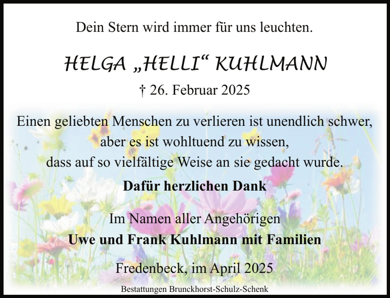 <p>Dein Stern wird immer für uns leuchten.</p><p>HELGA „HELLI“ KUHLMANN<br />† 26. Februar 2025<br />Einen geliebten Menschen zu verlieren ist unendlich schwer,<br />aber es ist wohltuend zu wissen,<br />dass auf so vielfältige Weise an sie gedacht wurde.<br />Dafür herzlichen Dank<br />Im Namen aller Angehörigen<br />Uwe und Frank Kuhlmann mit Familien<br />Fredenbeck, im April 2025<br />Bestattungen Brunckhorst-Schulz-Schenk</p>