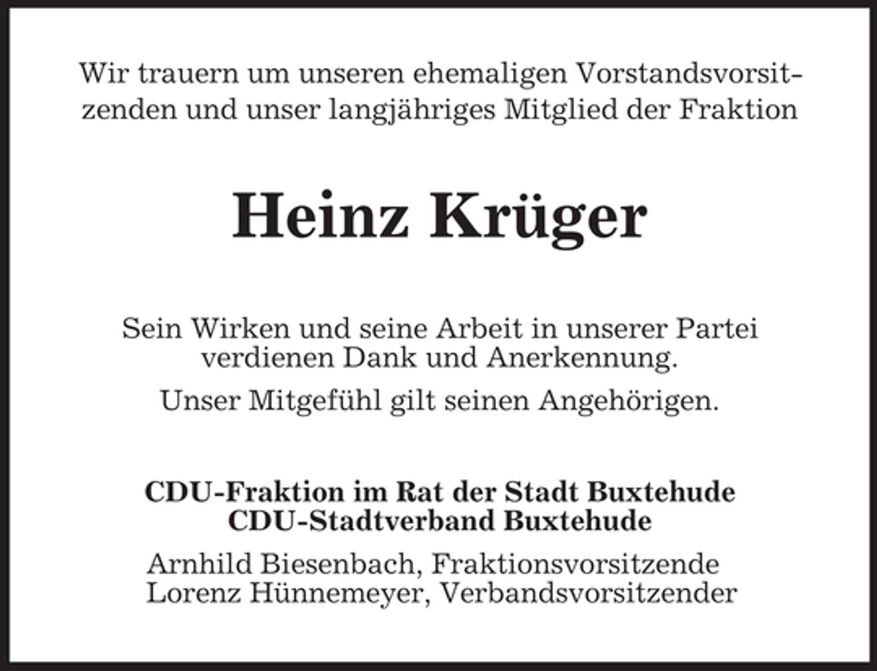 <p>Wir trauern um unseren ehemaligen Vorstandsvorsitzenden und unser langjähriges Mitglied der Fraktion</p><p>Heinz Krüger<br />Sein Wirken und seine Arbeit in unserer Partei<br />verdienen Dank und Anerkennung.<br />Unser Mitgefühl gilt seinen Angehörigen.<br />CDU-Fraktion im Rat der Stadt Buxtehude<br />CDU-Stadtverband Buxtehude<br />Arnhild Biesenbach, Fraktionsvorsitzende<br />Lorenz Hünnemeyer, Verbandsvorsitzender</p>