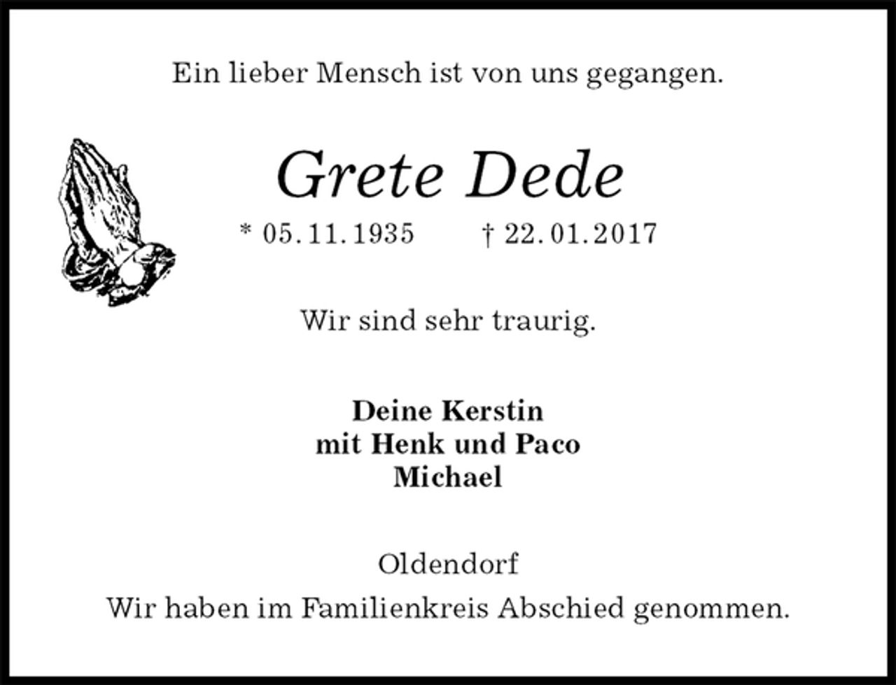 <p>Ein lieber Mensch ist von uns gegangen.<br />Grete Dede<br />* 05. 11. 1935 † 22. 01. 2017<br />Wir sind sehr traurig.<br />Deine Kerstin<br />mit Henk und Paco<br />Michael<br />Oldendorf<br />Wir haben im Familienkreis Abschied genommen.</p>