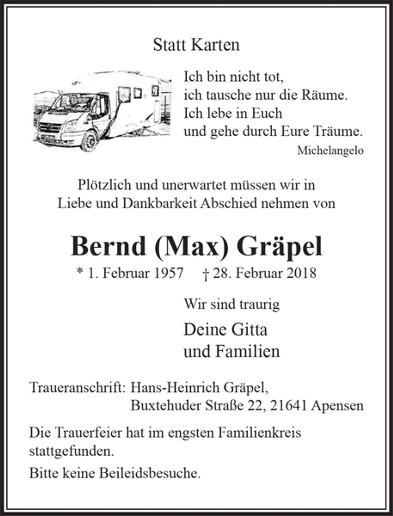 <p>Ich bin nicht tot,<br />ich tausche nur die Räume.<br />Ich lebe in Euch<br />und gehe durch Eure Träume.<br />Michelangelo</p><p>Plötzlich und unerwartet müssen wir in Liebe und Dankbarkeit<br />Abschied nehmen von</p><p>Bernd (Max) Gräpel</p><p>* 1. Februar 1957 + 28. Februar 2018</p><p>Wir sind traurig</p><p>Deine Gitta</p><p>und Familien</p><p>Traueranschrift : Hans-Heinrich Gräpel, Buxtehuder Straße 22, 21 641 Apensen</p><p>Die Trauerfeier hat im engsten Familienkreis stattgefunden.</p><p>Bitte keine Beileidsbesuche.</p>