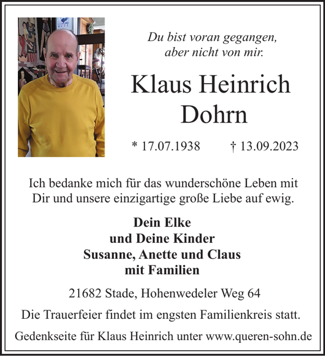 <p>Du bist voran gegangen,<br />aber nicht von mir.<br />Klaus Heinrich<br />Dohrn<br />* 17.07.1938 † 13.09.2023<br />Ich bedanke mich für das wunderschöne Leben mit<br />Dir und unsere einzigartige große Liebe auf ewig.<br />Dein Elke<br />und Deine Kinder<br />Susanne, Anette und Claus<br />mit Familien<br />21682 Stade, Hohenwedeler Weg 64<br />Die Trauerfeier findet im engsten Familienkreis statt.<br />Gedenkseite für Klaus Heinrich unter www.queren-sohn.de</p>
