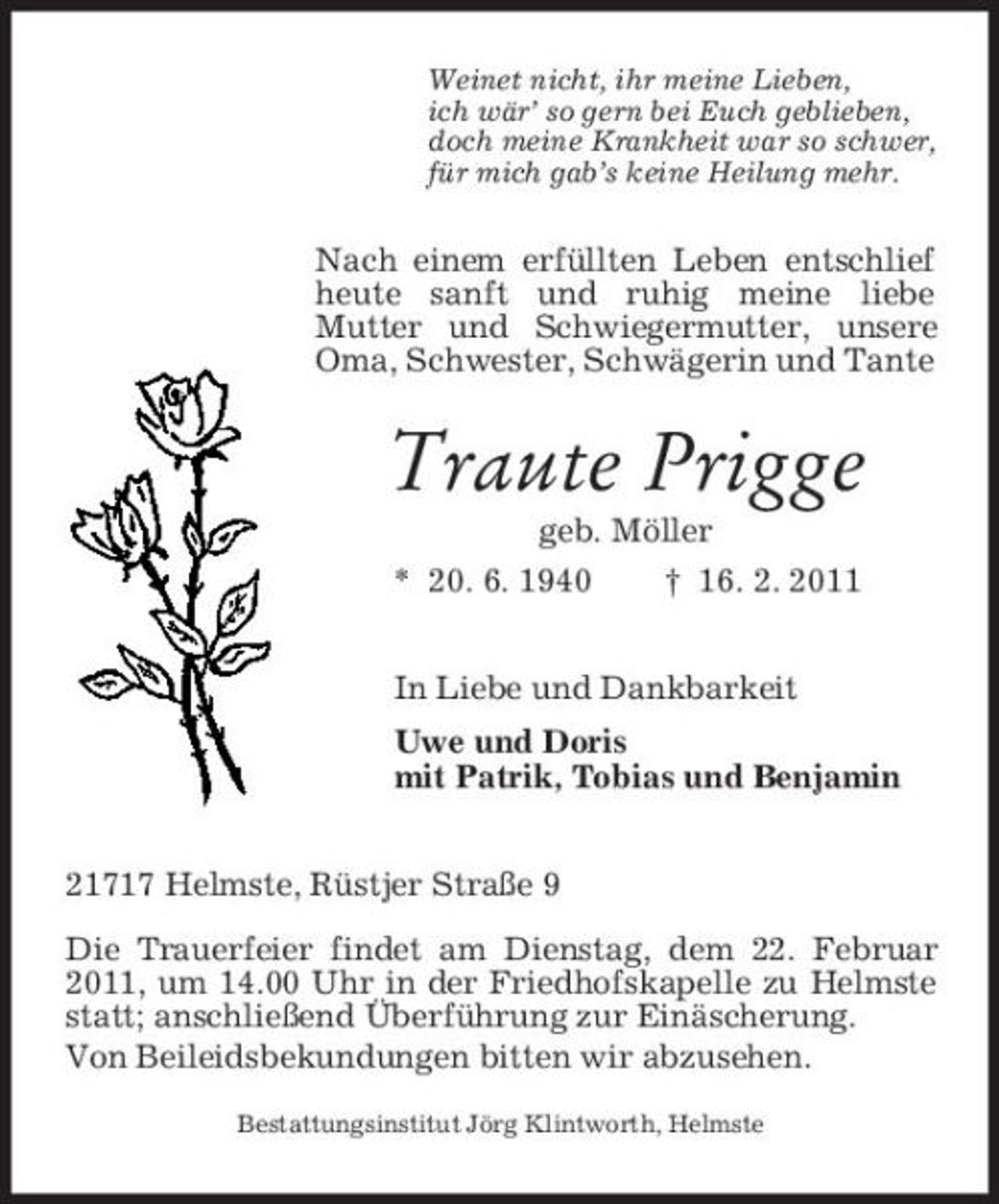 <p>Weinet nicht, ihr meine Lieben, ich wär’ so gern bei Euch geblieben, doch meine Krankheit war so schwer, für mich gab’s keine Heilung mehr.</p><p>Nach einem erfüllten Leben entschlief heute sanft und ruhig meine liebe Mutter und Schwiegermutter, unsere Oma, Schwester, Schwägerin und Tante</p><p>Traute Prigge<br />geb. Möller * 20. 6. 1940 † 16. 2. 2011 In Liebe und Dankbarkeit Uwe und Doris mit Patrik, Tobias und Benjamin 21717 Helmste, Rüstjer Straße 9 Die Trauerfeier findet am Dienstag, dem 22. Februar 2011, um 14.00 Uhr in der Friedhofskapelle zu Helmste statt; anschließend Überführung zur Einäscherung. Von Beileidsbekundungen bitten wir abzusehen.<br />Bestattungsinstitut Jörg Klintworth, Helmste</p>