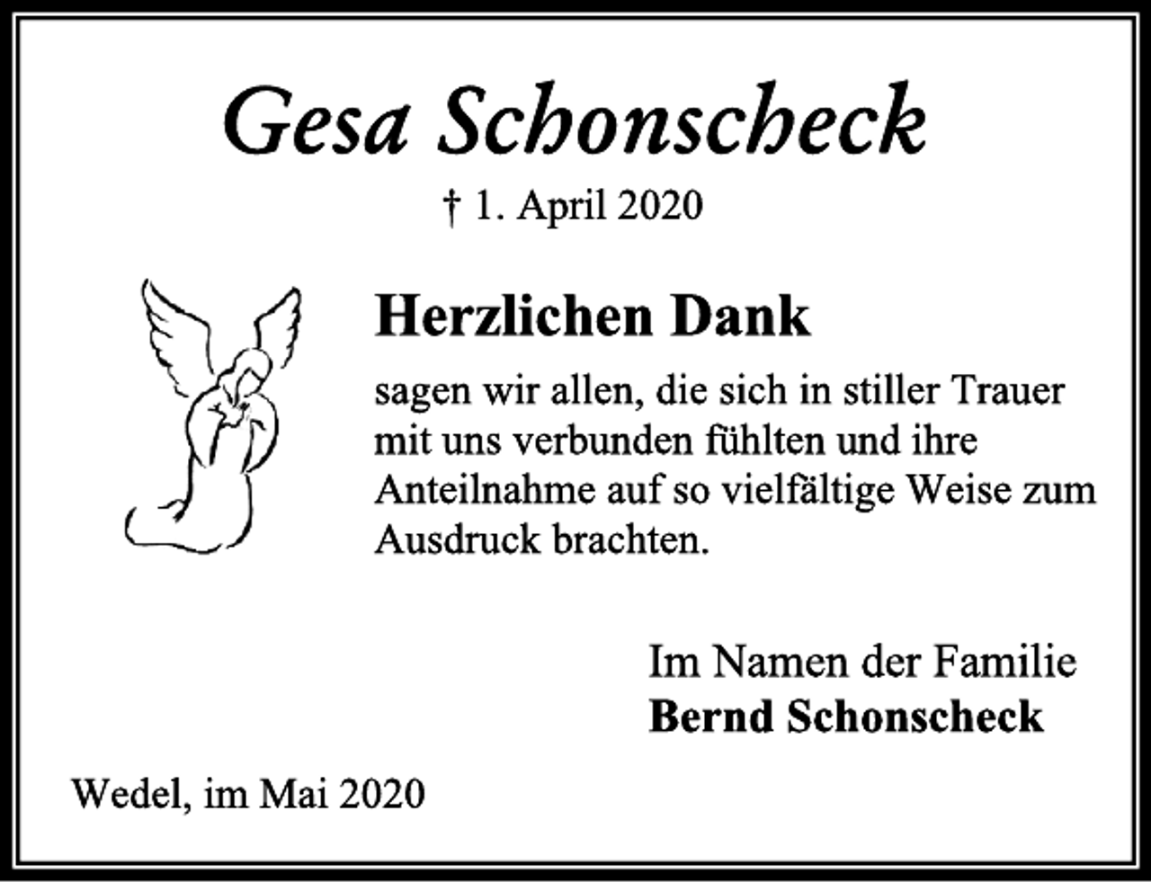 <p>Gesa Schonscheck<br />+ 1. April 2020<br />Herzlichen Dank<br />sagen wir allen, die sich in stiller Trauer<br />mit uns verbunden fühlten und ihre<br />Anteilnahme auf so vielfältige Weise zum<br />Ausdruck brachten.<br />Im Namen der Familie<br />Bernd Schonscheck<br />Wedel, im Mai 2020</p>