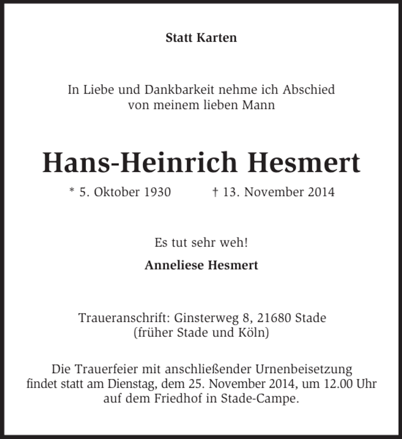 <p>Statt Karten<br />In Liebe und Dankbarkeit nehme ich Abschied<br />von meinem lieben Mann<br />Hans-Heinrich Hesmert<br />* 5. Oktober 1930 † 13. November 2014<br />Es tut sehr weh!<br />Anneliese Hesmert<br />Traueranschrift: Ginsterweg 8, 21680 Stade<br />(früher Stade und Köln)</p><p>Die Trauerfeier mit anschließender Urnenbeisetzung<br />findet statt am Dienstag, dem 25. November 2014, um 12.00 Uhr<br />auf dem Friedhof in Stade-Campe.</p>