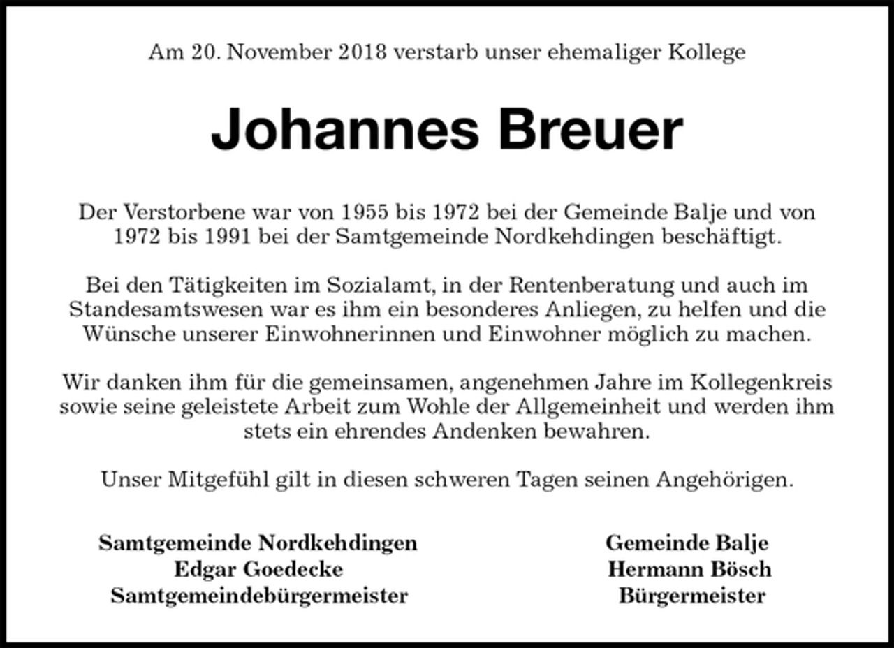 <p>Am 20. November 2018 verstarb unser ehemaliger Kollege<br />Johannes Breuer<br />Der Verstorbene war von 1955 bis 1972 bei der Gemeinde Balje und von<br />1972 bis 1991 bei der Samtgemeinde Nordkehdingen beschäftigt.</p><p>Bei den Tätigkeiten im Sozialamt, in der Rentenberatung und auch im<br />Standesamtswesen war es ihm ein besonderes Anliegen, zu helfen und die<br />Wünsche unserer Einwohnerinnen und Einwohner möglich zu machen.</p><p>Wir danken ihm für die gemeinsamen, angenehmen Jahre im Kollegenkreis<br />sowie seine geleistete Arbeit zum Wohle der Allgemeinheit und werden ihm stets ein ehrendes Andenken bewahren.</p><p>Unser Mitgefühl gilt in diesen schweren Tagen seinen Angehörigen.<br />Samtgemeinde Nordkehdingen Gemeinde Balje<br />Edgar Goedecke Hermann Bösch<br />Samtgemeindebürgermeister Bürgermeister</p>