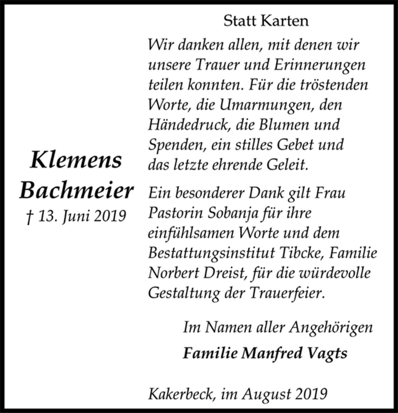 <p>Statt Karten<br />Wir danken allen, mit denen wir<br />unsere Trauer und Erinnerungen<br />teilen konnten. Für die tröstenden<br />Worte, die Umarmungen, den<br />Händedruck, die Blumen und<br />Spenden, ein stilles Gebet und<br />das letzte ehrende Geleit.<br />Ein besonderer Dank gilt Frau<br />Pastorin Sobanja für ihre<br />einfühlsamen Worte und dem<br />Bestattungsinstitut Tibcke, Familie<br />Norbert Dreist, für die würdevolle<br />Gestaltung der Trauerfeier.<br />Klemens<br />Bachmeier<br />† 13. Juni 2019<br />Im Namen aller Angehörigen<br />Familie Manfred Vagts<br />Kakerbeck, im August 2019</p>