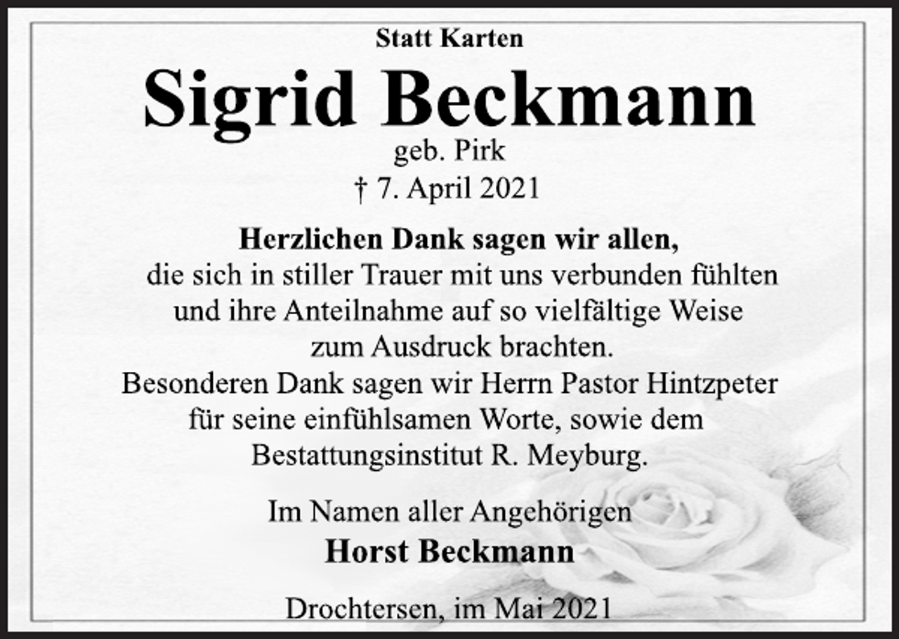 <p>Statt Karten<br />Sigrid Beckmann<br />geb. Pirk<br />† 7. April 2021<br />Herzlichen Dank sagen wir allen,<br />die sich in stiller Trauer mit uns verbunden fühlten<br />und ihre Anteilnahme auf so vielfältige Weise<br />zum Ausdruck brachten.<br />Besonderen Dank sagen wir Herrn Pastor Hintzpeter<br />für seine einfühlsamen Worte, sowie dem<br />Bestattungsinstitut R. Meyburg.<br />Im Namen aller Angehörigen<br />Horst Beckmann<br />Drochtersen, im Mai 2021</p>