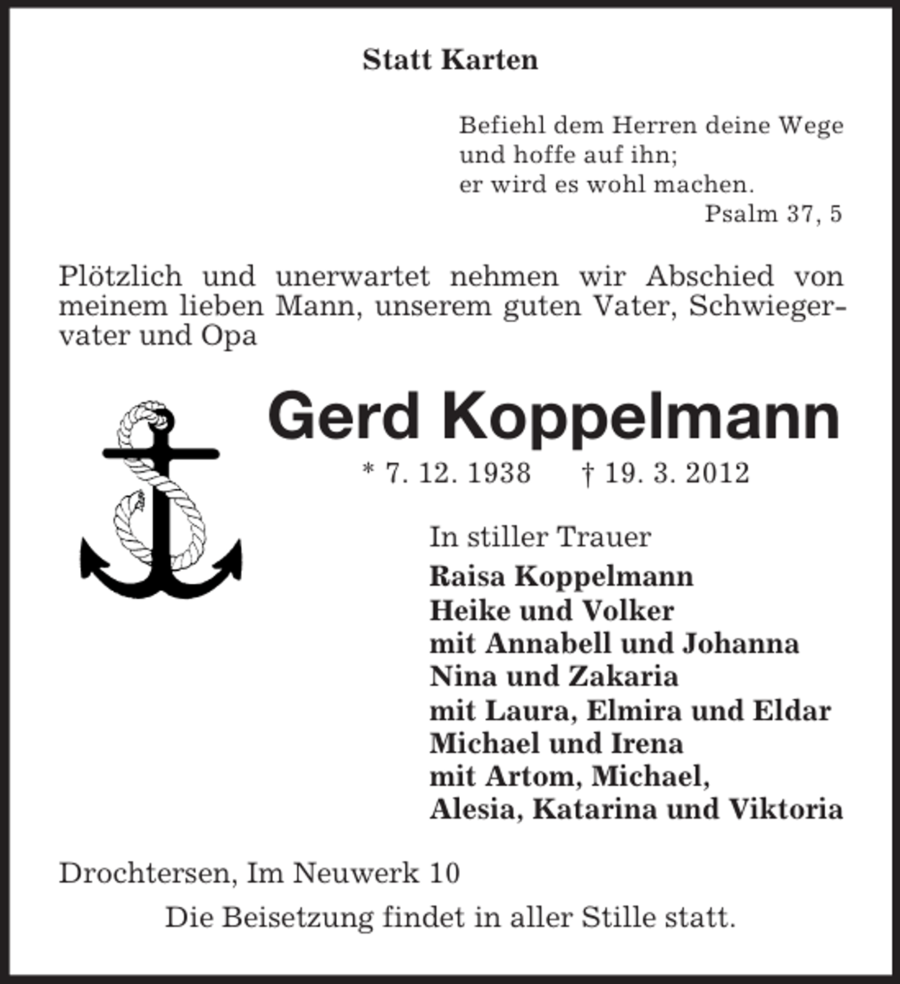 <p>Statt Karten<br />Befiehl dem Herren deine Wege<br />und hoffe auf ihn;<br />er wird es wohl machen.<br />Psalm 37, 5</p><p>Plötzlich und unerwartet nehmen wir Abschied von<br />meinem lieben Mann, unserem guten Vater, Schwiegervater und Opa</p><p>Gerd Koppelmann<br />* 7. 12. 1938</p><p>† 19. 3. 2012</p><p>In stiller Trauer<br />Raisa Koppelmann<br />Heike und Volker<br />mit Annabell und Johanna<br />Nina und Zakaria<br />mit Laura, Elmira und Eldar<br />Michael und Irena<br />mit Artom, Michael,<br />Alesia, Katarina und Viktoria<br />Drochtersen, Im Neuwerk 10<br />Die Beisetzung findet in aller Stille statt.</p>
