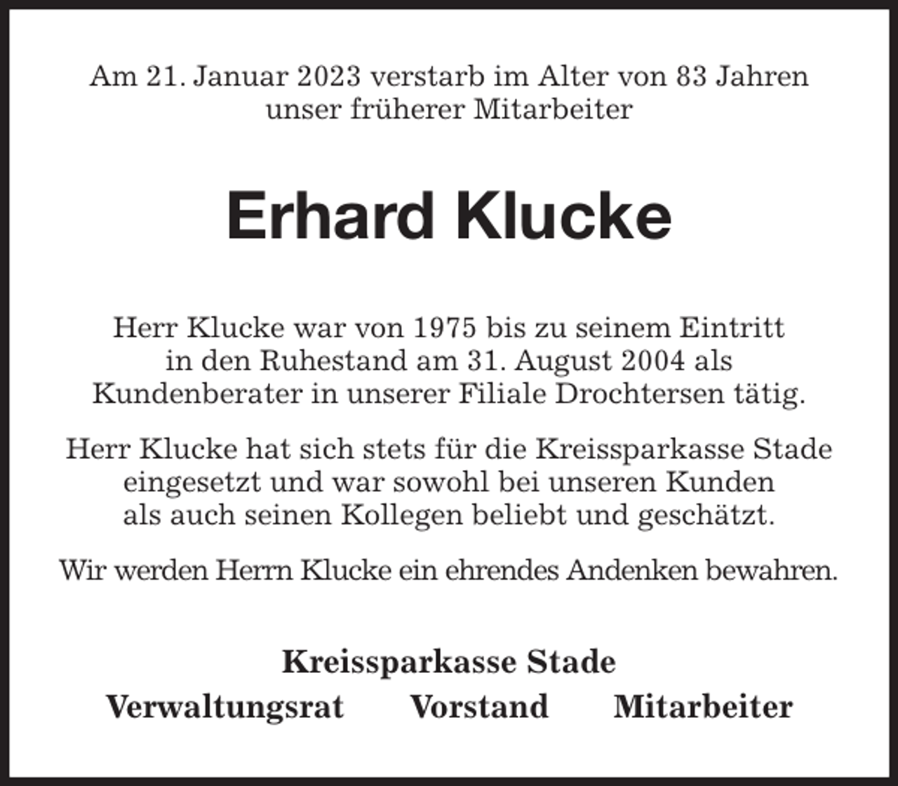 <p>Am 21. Januar 2023 verstarb im Alter von 83 Jahren<br />unser früherer Mitarbeiter<br />Erhard Klucke<br />Kreissparkasse Stade<br />Verwaltungsrat Vorstand Mitarbeiter<br />Herr Klucke war von 1975 bis zu seinem Eintritt<br />in den Ruhestand am 31. August 2004 als<br />Kundenberater in unserer Filiale Drochtersen tätig.<br />Herr Klucke hat sich stets für die Kreissparkasse Stade eingesetzt und war sowohl bei unseren Kunden<br />als auch seinen Kollegen beliebt und geschätzt.<br />Wir werden Herrn Klucke ein ehrendes Andenken bewahren.</p>