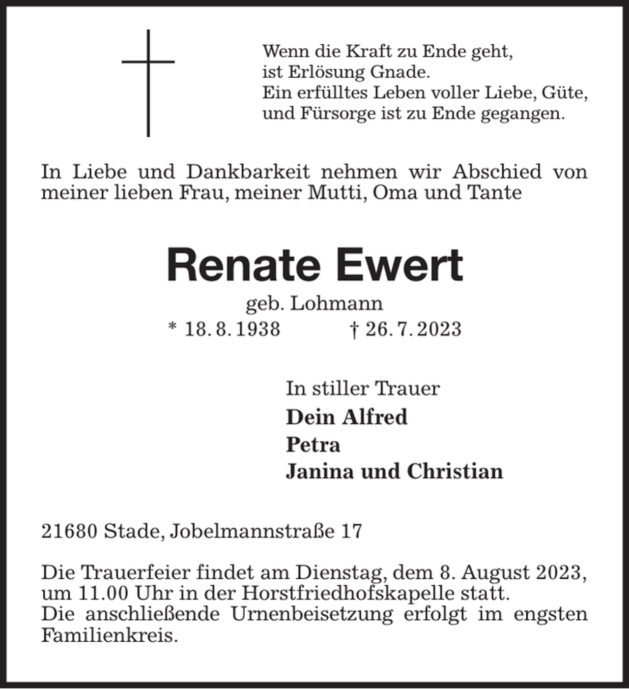<p>Wenn die Kraft zu Ende geht,<br />ist Erlösung Gnade.<br />Ein erfülltes Leben voller Liebe, Güte,<br />und Fürsorge ist zu Ende gegangen.<br />In Liebe und Dankbarkeit nehmen wir Abschied von meiner lieben Frau, meiner Mutti, Oma und Tante<br />Renate Ewert<br />geb. Lohmann<br />* 18. 8. 1938 † 26. 7. 2023<br />In stiller Trauer<br />Dein Alfred<br />Petra<br />Janina und Christian<br />21680 Stade, Jobelmannstraße 17</p><p>Die Trauerfeier findet am Dienstag, dem 8. August 2023,<br />um 11.00 Uhr in der Horstfriedhofskapelle statt.<br />Die anschließende Urnenbeisetzung erfolgt im engsten Familienkreis.</p>