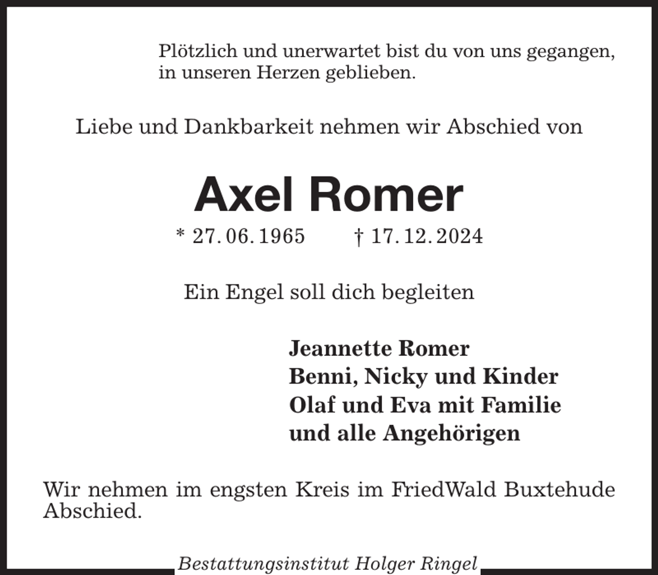 <p>Plötzlich und unerwartet bist du von uns gegangen,<br />in unseren Herzen geblieben.<br />Liebe und Dankbarkeit nehmen wir Abschied von<br />Axel Romer<br />* 27. 06. 1965 † 17. 12. 2024<br />Ein Engel soll dich begleiten<br />Jeannette Romer<br />Benni, Nicky und Kinder<br />Olaf und Eva mit Familie<br />und alle Angehörigen<br />Wir nehmen im engsten Kreis im FriedWald Buxtehude Abschied.<br />Bestattungsinstitut Holger Ringel</p>