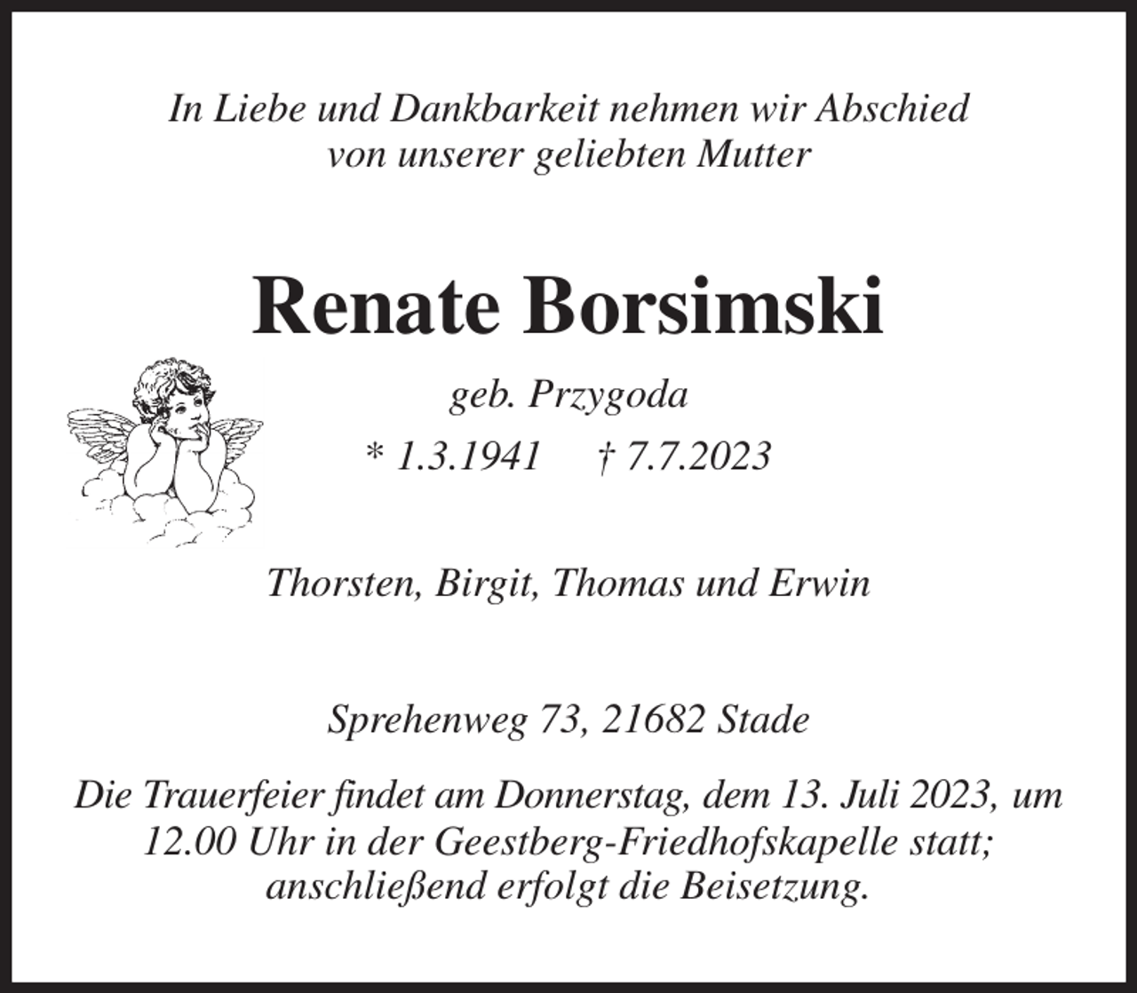 <p>In Liebe und Dankbarkeit nehmen wir Abschied<br />von unserer geliebten Mutter<br />Renate Borsimski<br />geb. Przygoda<br />* 1.3.1941 † 7.7.2023<br />Thorsten, Birgit, Thomas und Erwin<br />Sprehenweg 73, 21682 Stade<br />Die Trauerfeier findet am Donnerstag, dem 13. Juli 2023, um 12.00 Uhr in der Geestberg-Friedhofskapelle statt;<br />anschließend erfolgt die Beisetzung.</p>