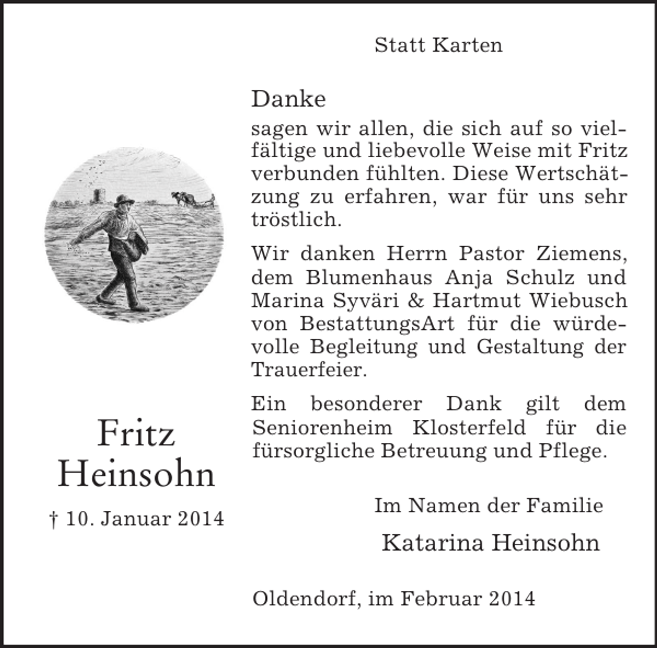 <p>Fritz<br />Heinsohn<br />† 10. Januar 2014<br />Statt Karten</p><p>Danke<br />sagen wir allen, die sich auf so vielfältige und liebevolle Weise mit Fritz verbunden fühlten. Diese Wertschätzung zu erfahren, war für uns sehr tröstlich.<br />Wir danken Herrn Pastor Ziemens, dem Blumenhaus Anja Schulz und Marina Syväri</p>