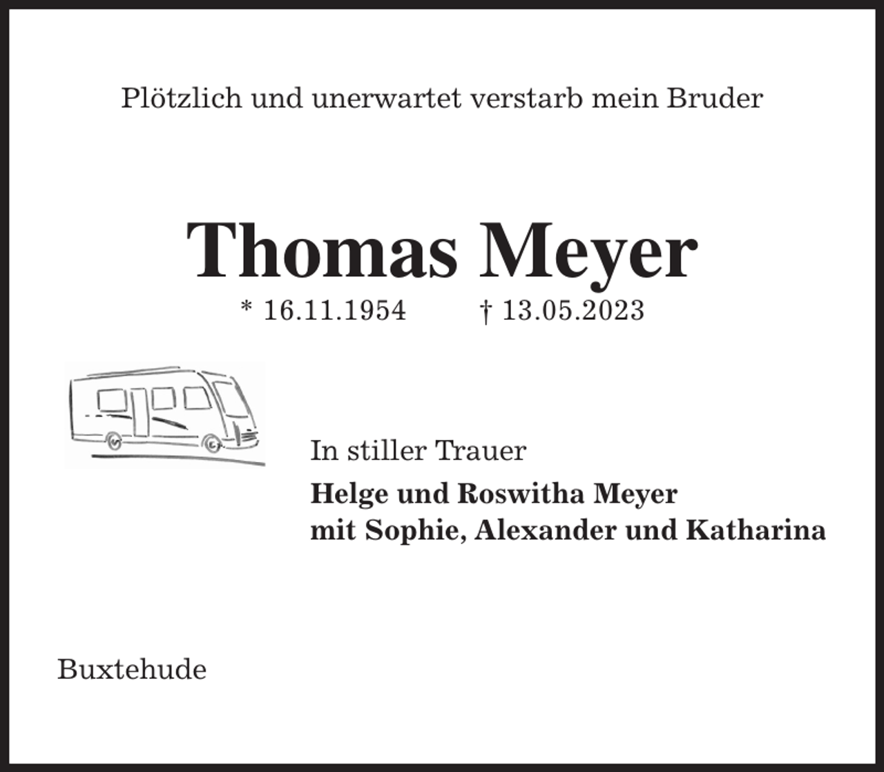 <p>Plötzlich und unerwartet verstarb mein Bruder<br />Thomas Meyer<br />* 16.11.1954 † 13.05.2023<br />In stiller Trauer<br />Helge und Roswitha Meyer<br />mit Sophie, Alexander und Katharina<br />Buxtehude</p>
