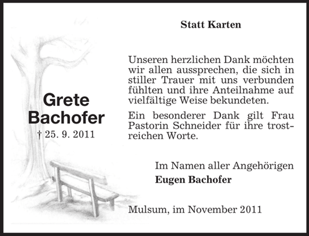 <p>Statt Karten</p><p>Grete<br />Bachofer<br />† 25. 9. 2011</p><p>Unseren herzlichen Dank möchten<br />wir allen aussprechen, die sich in<br />stiller Trauer mit uns verbunden<br />fühlten und ihre Anteilnahme auf<br />vielfältige Weise bekundeten.<br />Ein besonderer Dank gilt Frau<br />Pastorin Schneider für ihre trostreichen Worte.<br />Im Namen aller Angehörigen<br />Eugen Bachofer<br />Mulsum, im November 2011</p>
