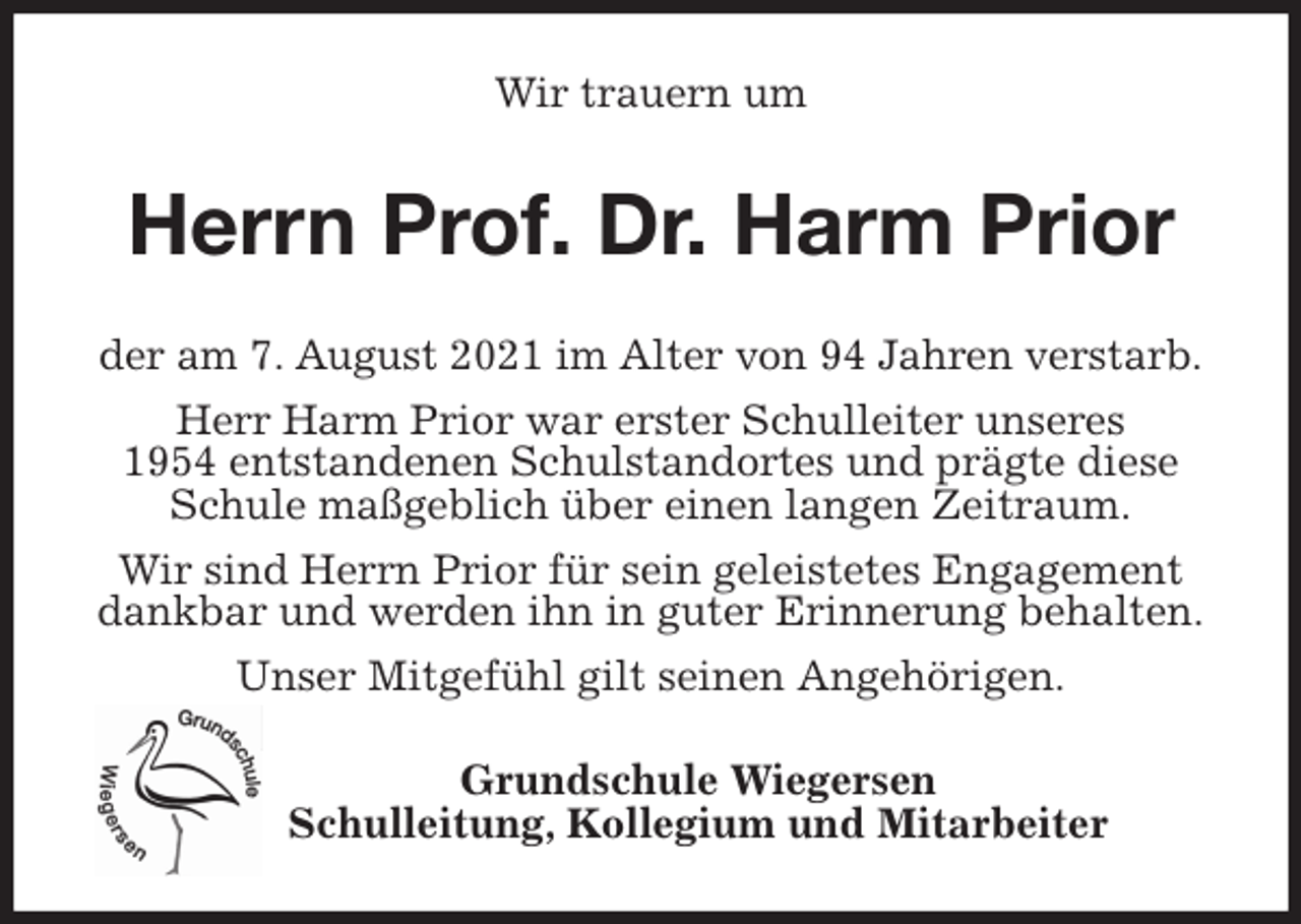 <p>Wir trauern um<br />Herrn Prof. Dr. Harm Prior<br />der am 7. August 2021 im Alter von 94 Jahren verstarb.<br />Herr Harm Prior war erster Schulleiter unseres<br />1954 entstandenen Schulstandortes und prägte diese Schule maßgeblich über einen langen Zeitraum.<br />Wir sind Herrn Prior für sein geleistetes Engagement<br />dankbar und werden ihn in guter Erinnerung behalten.<br />Unser Mitgefühl gilt seinen Angehörigen.<br />Grundschule Wiegersen<br />Schulleitung, Kollegium und Mitarbeiter</p>