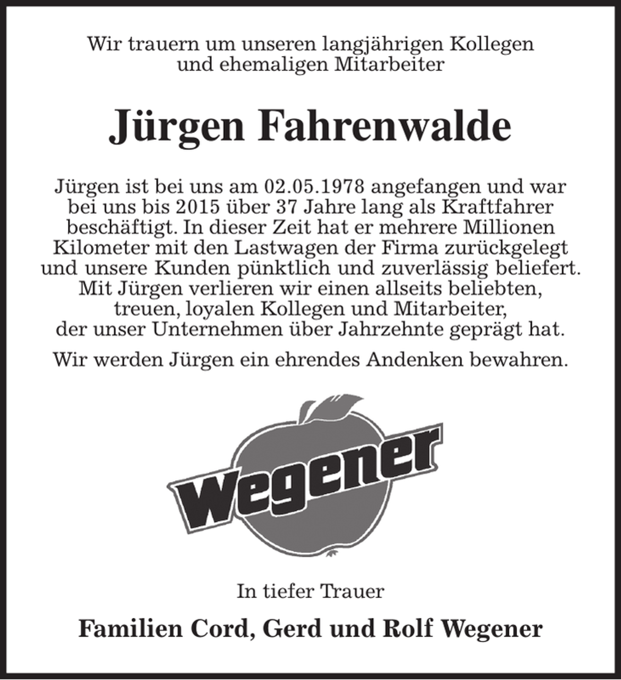 <p>Wir trauern um unseren langjährigen Kollegen<br />und ehemaligen Mitarbeiter<br />Jürgen Fahrenwalde<br />Jürgen ist bei uns am 02.05.1978 angefangen und war<br />bei uns bis 2015 über 37 Jahre lang als Kraftfahrer<br />beschäftigt. In dieser Zeit hat er mehrere Millionen<br />Kilometer mit den Lastwagen der Firma zurückgelegt<br />und unsere Kunden pünktlich und zuverlässig beliefert. Mit Jürgen verlieren wir einen allseits beliebten,<br />treuen, loyalen Kollegen und Mitarbeiter,<br />der unser Unternehmen über Jahrzehnte geprägt hat.<br />Wir werden Jürgen ein ehrendes Andenken bewahren.</p><p>In tiefer Trauer</p><p>Familien Cord, Gerd und Rolf Wegener</p>